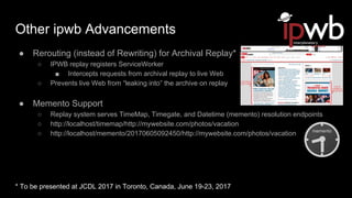 Other ipwb Advancements
● Rerouting (instead of Rewriting) for Archival Replay*
○ IPWB replay registers ServiceWorker
■ Intercepts requests from archival replay to live Web
○ Prevents live Web from “leaking into” the archive on replay
● Memento Support
○ Replay system serves TimeMap, Timegate, and Datetime (memento) resolution endpoints
○ http://localhost/timemap/http://mywebsite.com/photos/vacation
○ http://localhost/memento/20170605092450/http://mywebsite.com/photos/vacation
* To be presented at JCDL 2017 in Toronto, Canada, June 19-23, 2017
 