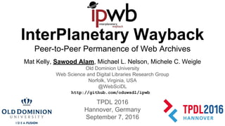 InterPlanetary Wayback
Peer-to-Peer Permanence of Web Archives
Mat Kelly, Sawood Alam, Michael L. Nelson, Michele C. Weigle
Old Dominion University
Web Science and Digital Libraries Research Group
Norfolk, Virginia, USA
@WebSciDL
TPDL 2016
Hannover, Germany
September 7, 2016
http://github.com/oduwsdl/ipwb
 
