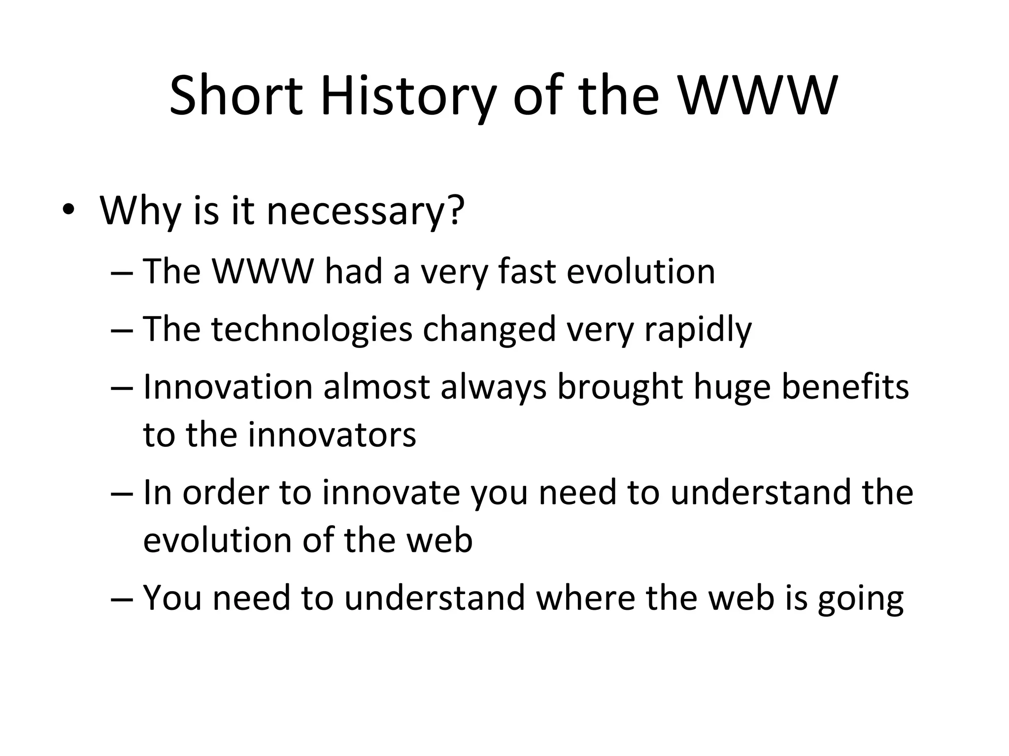 Short History of the WWW Why is it necessary? The WWW had a very fast evolution The technologies changed very rapidly Innovation almost always brought huge benefits to the innovators In order to innovate you need to understand the evolution of the web You need to understand where the web is going 