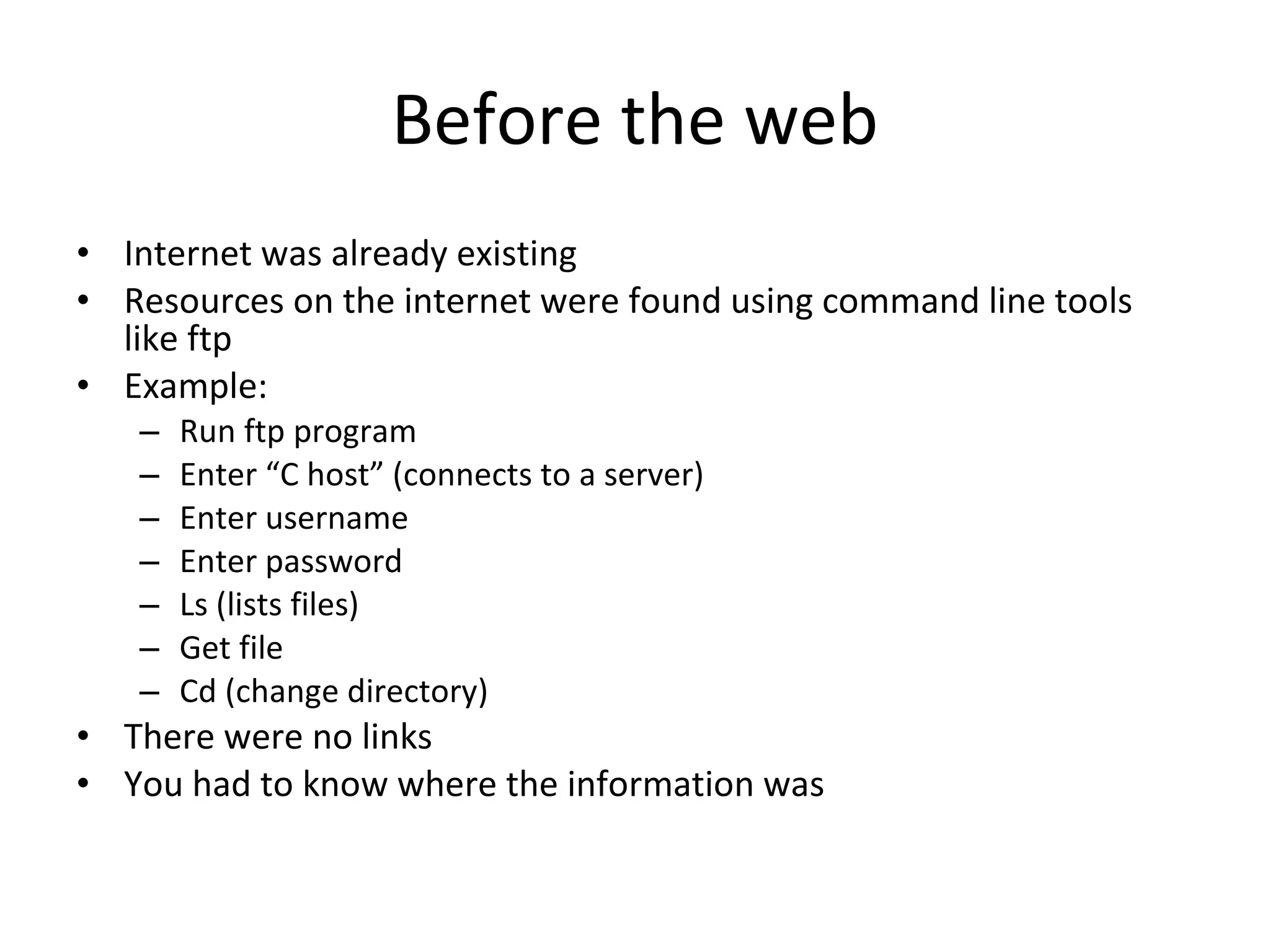 Before the web Internet was already existing Resources on the internet were found using command line tools like ftp Example:  Run ftp program Enter “C host” (connects to a server) Enter username Enter password Ls (lists files) Get file Cd (change directory) There were no links You had to know where the information was 