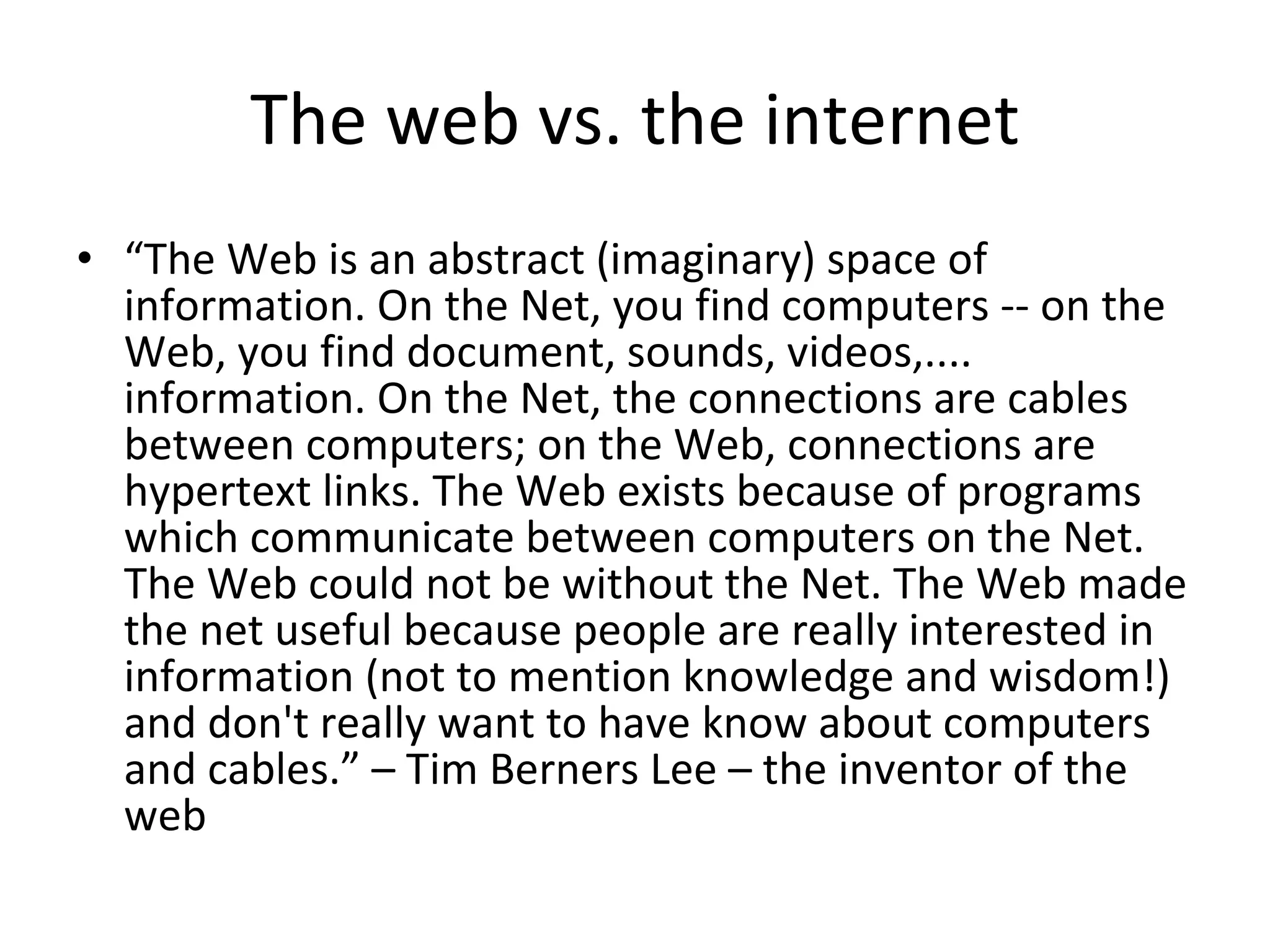 The web vs. the internet “ The Web is an abstract (imaginary) space of information. On the Net, you find computers -- on the Web, you find document, sounds, videos,.... information. On the Net, the connections are cables between computers; on the Web, connections are hypertext links. The Web exists because of programs which communicate between computers on the Net. The Web could not be without the Net. The Web made the net useful because people are really interested in information (not to mention knowledge and wisdom!) and don't really want to have know about computers and cables.” – Tim Berners Lee – the inventor of the web 