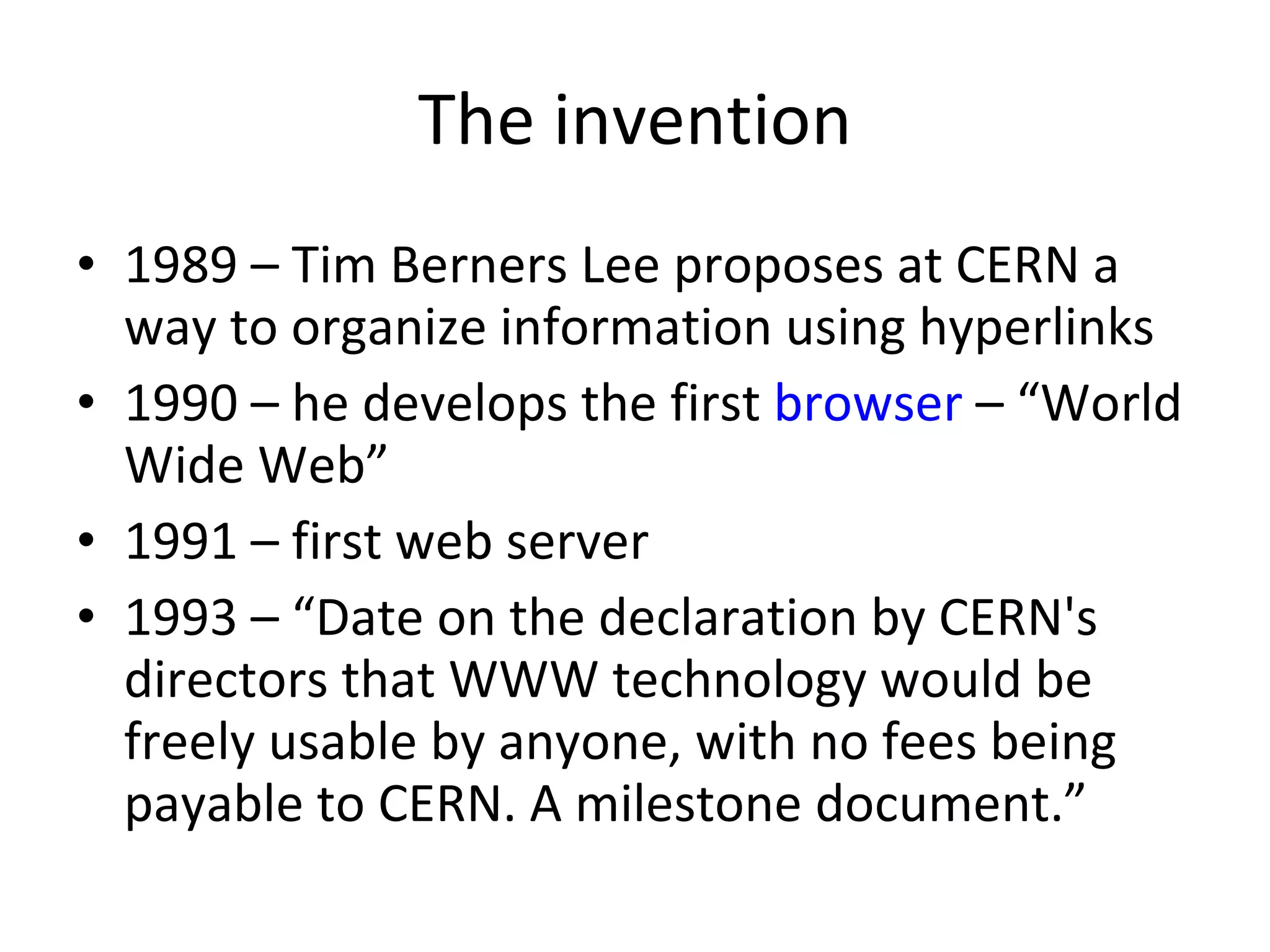 The invention 1989 – Tim Berners Lee proposes at CERN a way to organize information using hyperlinks 1990 – he develops the first  browser  – “World Wide Web” 1991 – first web server 1993 – “Date on the declaration by CERN's directors that WWW technology would be freely usable by anyone, with no fees being payable to CERN. A milestone document.” 