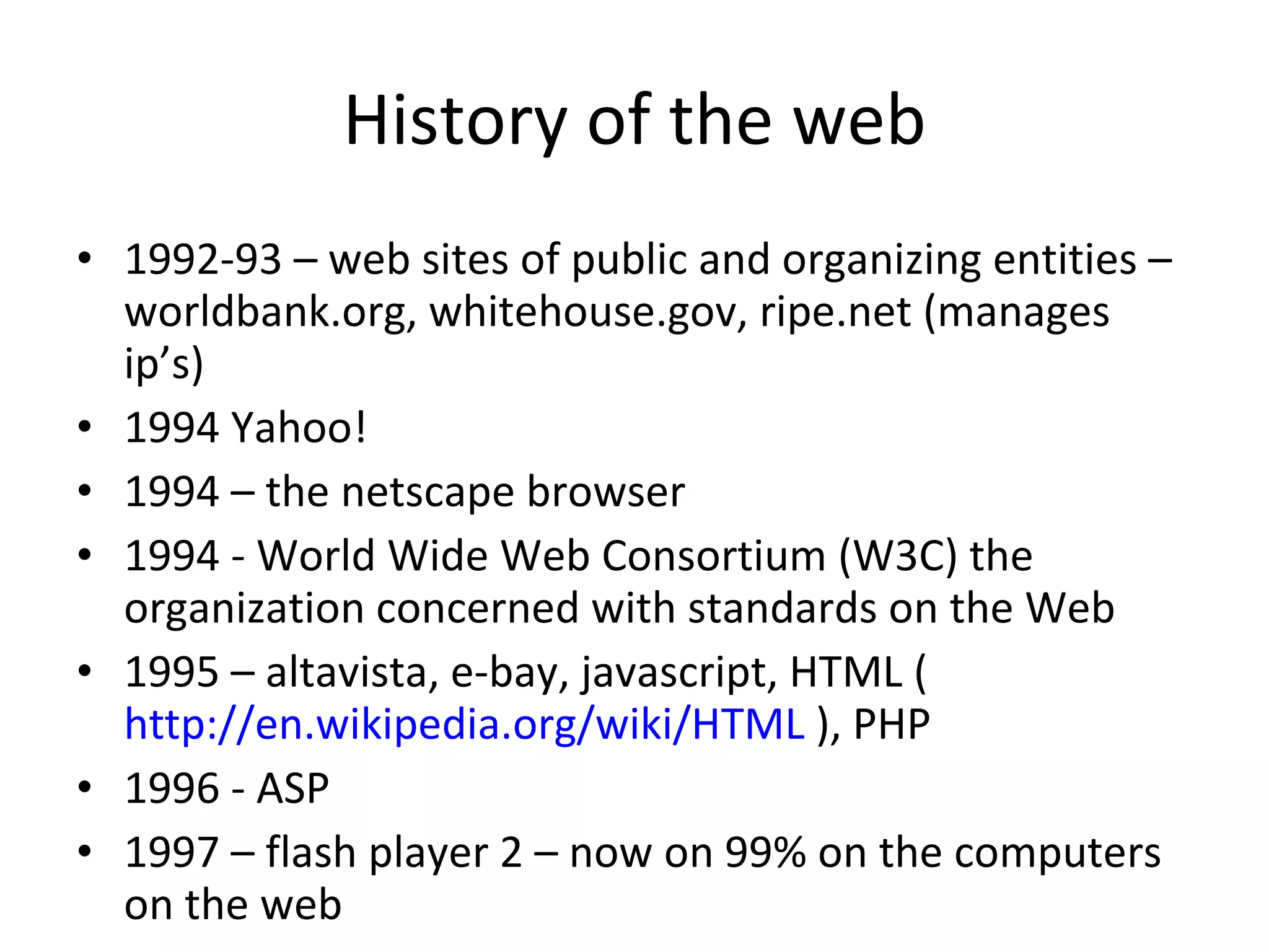 History of the web 1992-93 – web sites of public and organizing entities – worldbank.org, whitehouse.gov, ripe.net (manages ip’s) 1994 Yahoo! 1994 – the netscape browser 1994 - World Wide Web Consortium (W3C) the organization concerned with standards on the Web 1995 – altavista, e-bay, javascript, HTML ( http://en.wikipedia.org/wiki/HTML  ), PHP 1996 - ASP 1997 – flash player 2 – now on 99% on the computers on the web 
