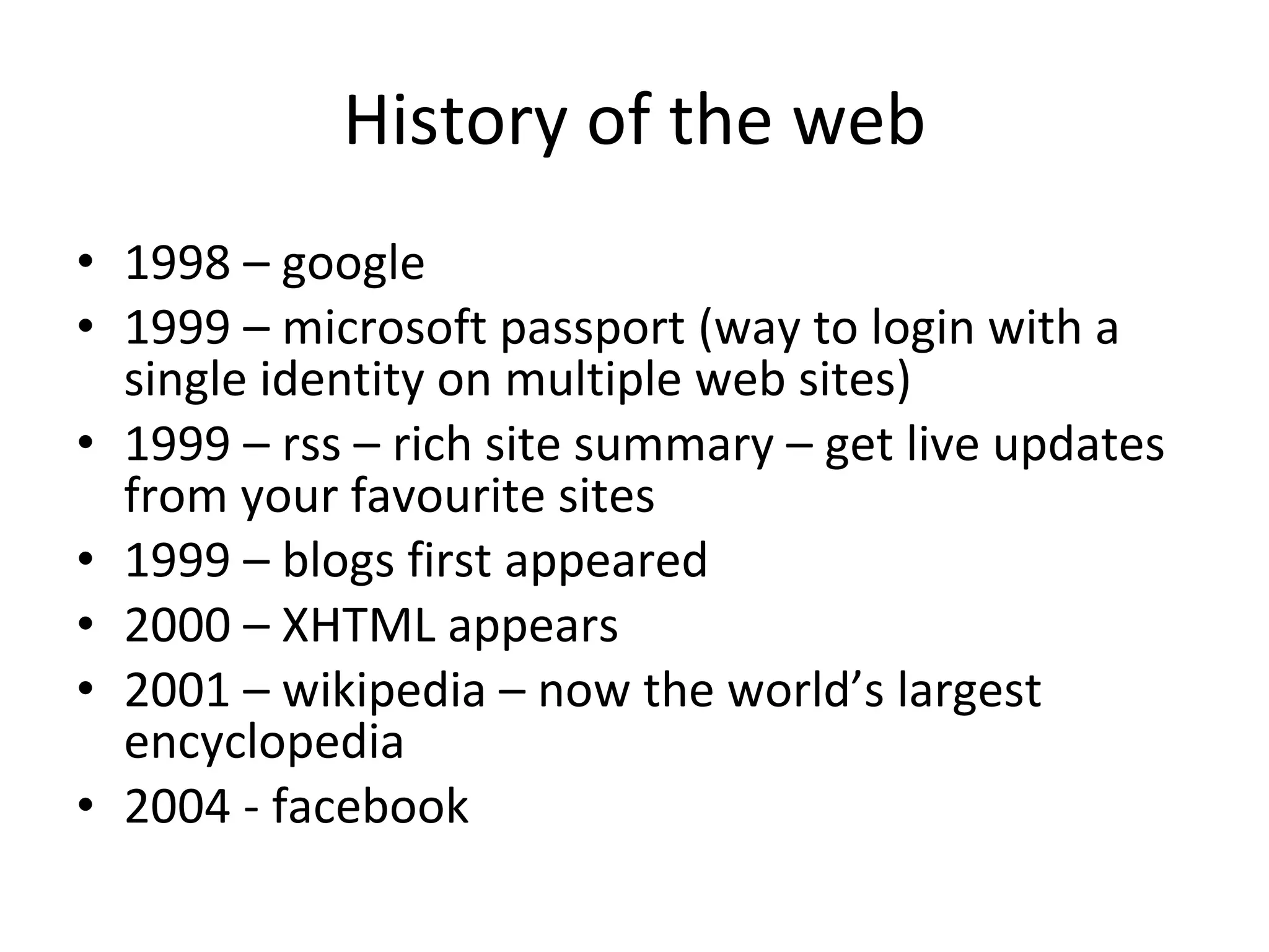 History of the web 1998 – google  1999 – microsoft passport (way to login with a single identity on multiple web sites) 1999 – rss – rich site summary – get live updates from your favourite sites 1999 – blogs first appeared 2000 – XHTML appears 2001 – wikipedia – now the world’s largest encyclopedia 2004 - facebook 