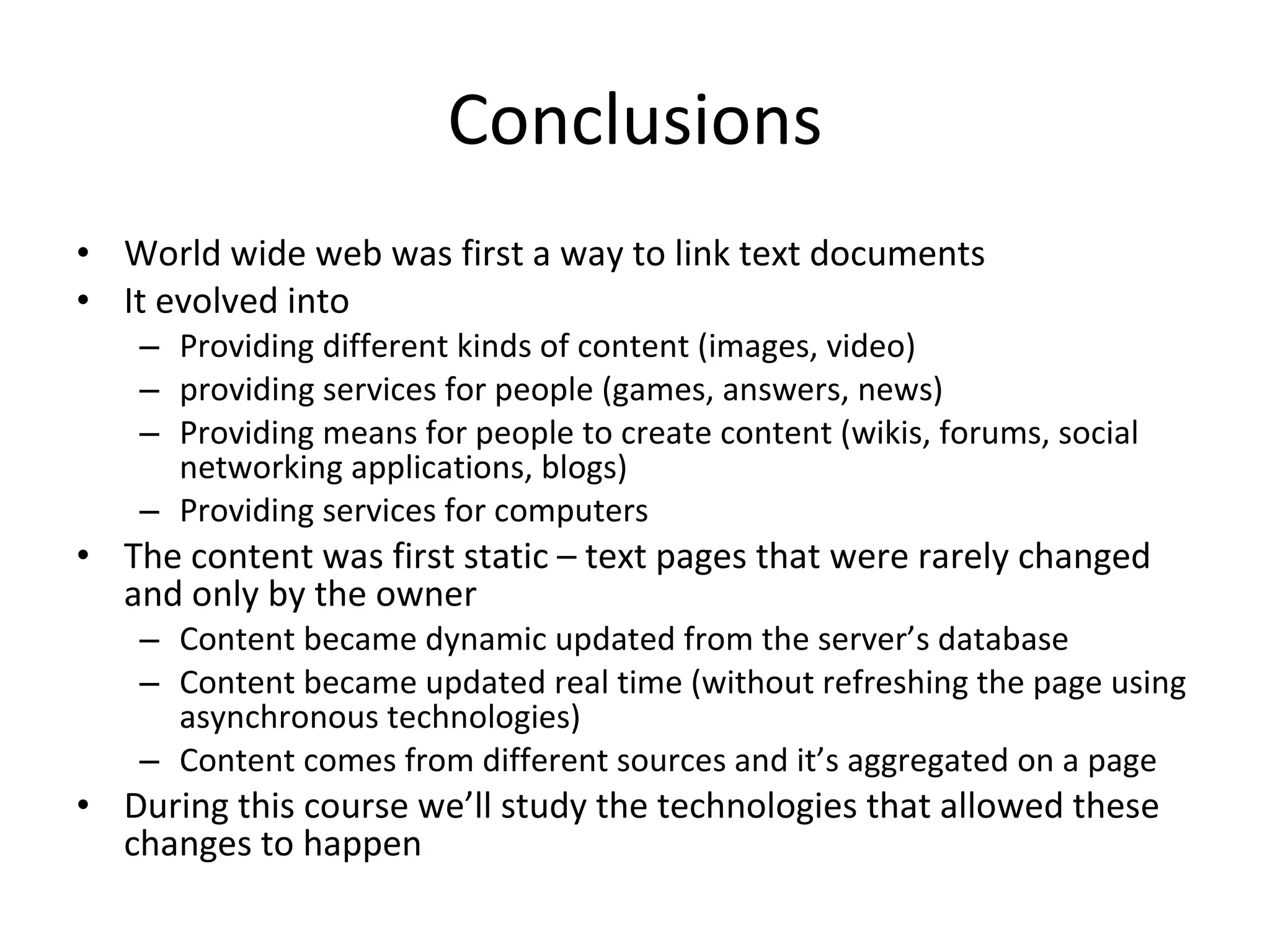 Conclusions World wide web was first a way to link text documents It evolved into Providing different kinds of content (images, video) providing services for people (games, answers, news) Providing means for people to create content (wikis, forums, social networking applications, blogs) Providing services for computers The content was first static – text pages that were rarely changed and only by the owner Content became dynamic updated from the server’s database Content became updated real time (without refreshing the page using asynchronous technologies) Content comes from different sources and it’s aggregated on a page During this course we’ll study the technologies that allowed these changes to happen 