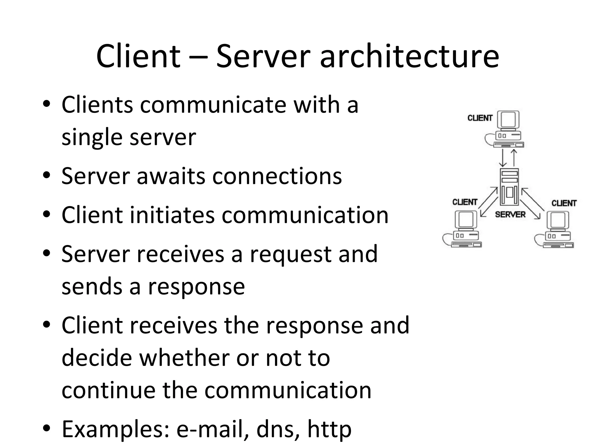 Client – Server architecture Clients communicate with a single server Server awaits connections Client initiates communication Server receives a request and sends a response Client receives the response and decide whether or not to continue the communication Examples: e-mail, dns, http 