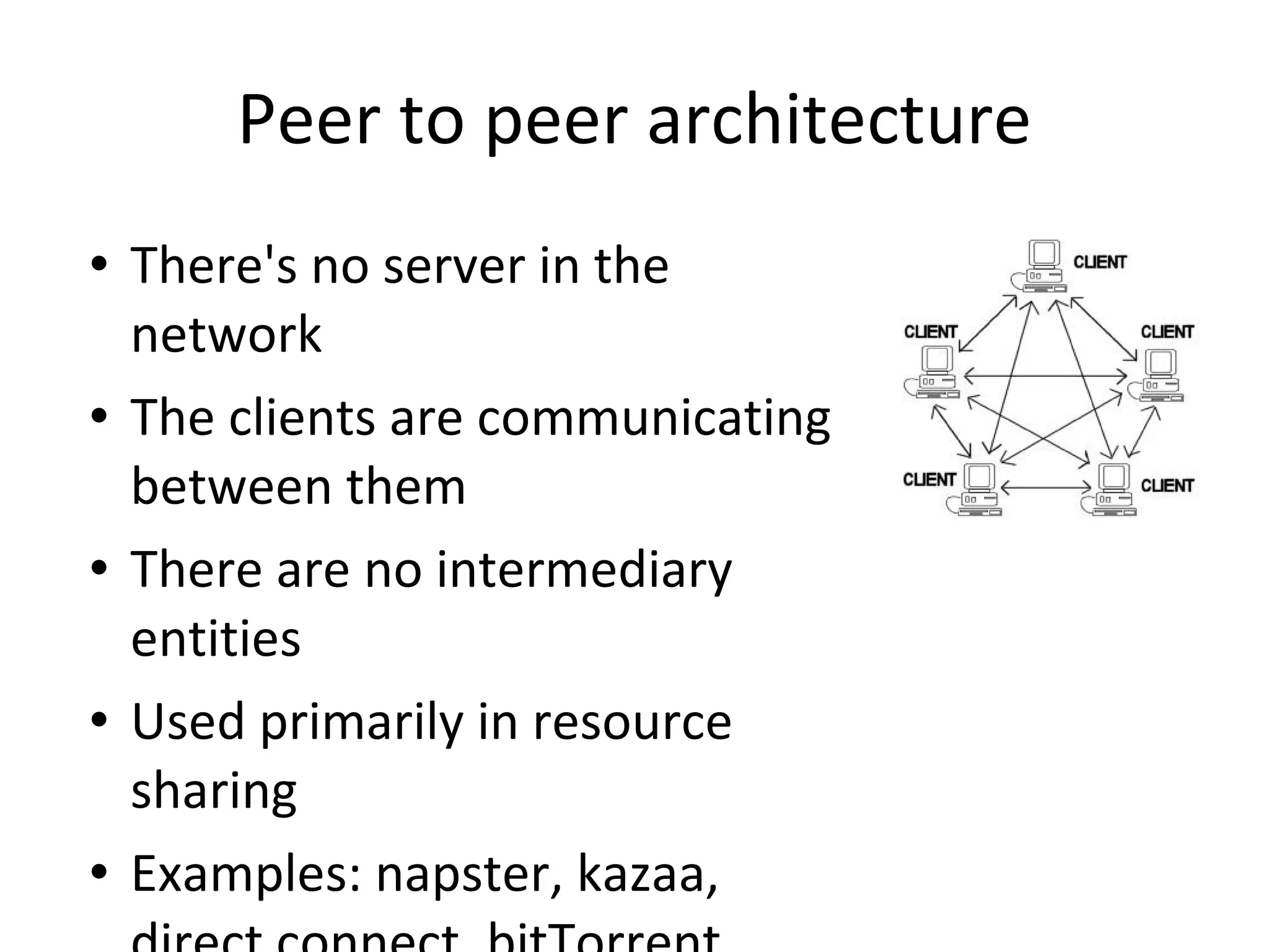 Peer to peer architecture There's no server in the network The clients are communicating between them There are no intermediary entities Used primarily in resource sharing Examples: napster, kazaa, direct connect, bitTorrent 