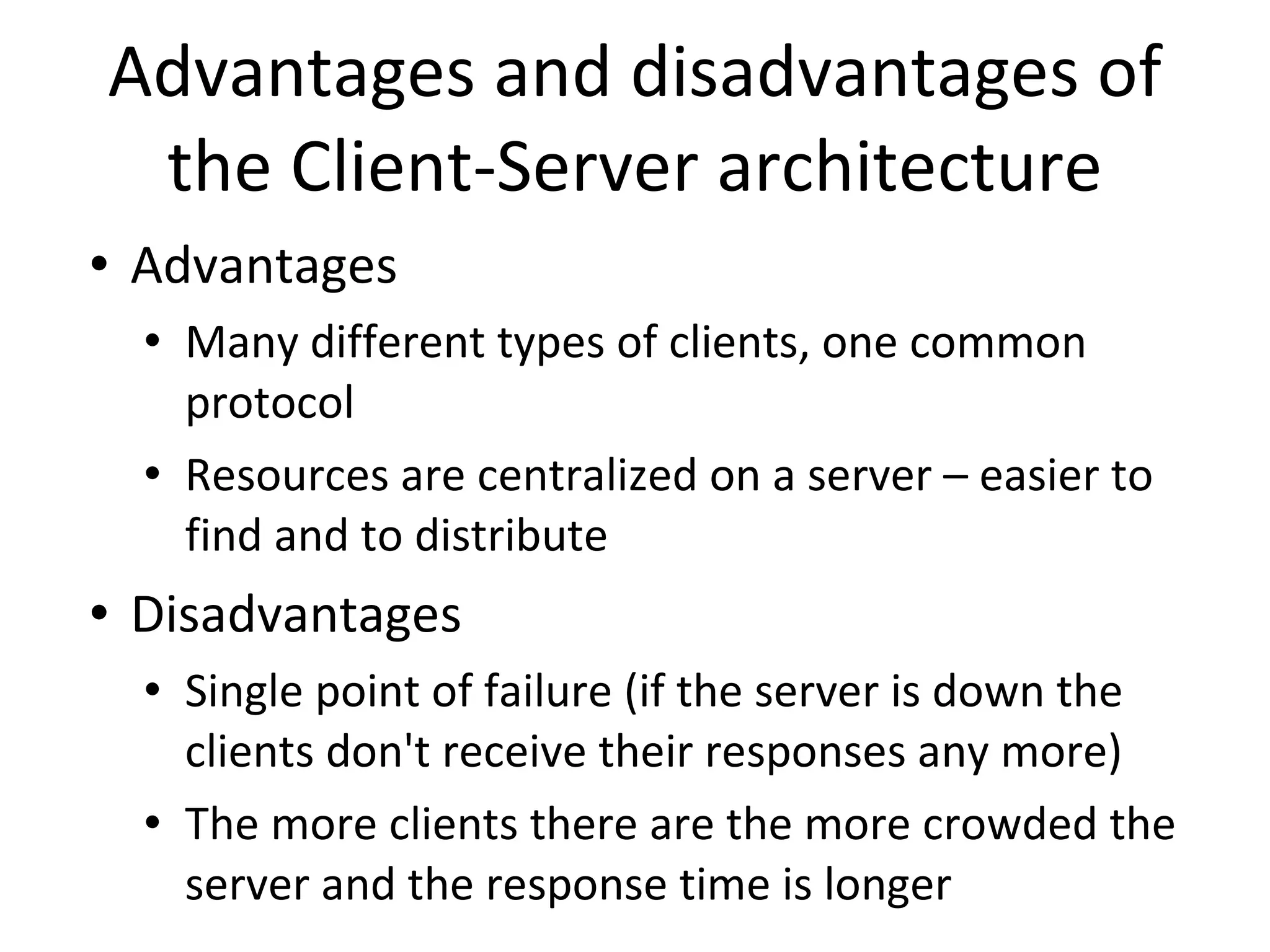 Advantages and disadvantages of the Client-Server architecture Advantages Many different types of clients, one common protocol Resources are centralized on a server – easier to find and to distribute Disadvantages Single point of failure (if the server is down the clients don't receive their responses any more) The more clients there are the more crowded the server and the response time is longer 