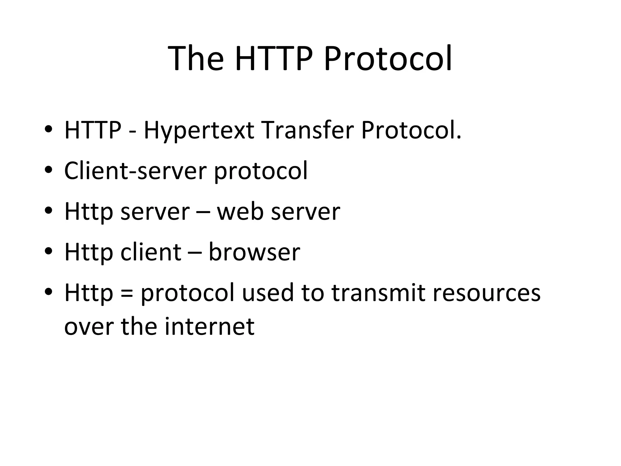 The HTTP Protocol HTTP - Hypertext Transfer Protocol.  Client-server protocol Http server – web server Http client – browser Http = protocol used to transmit resources over the internet 