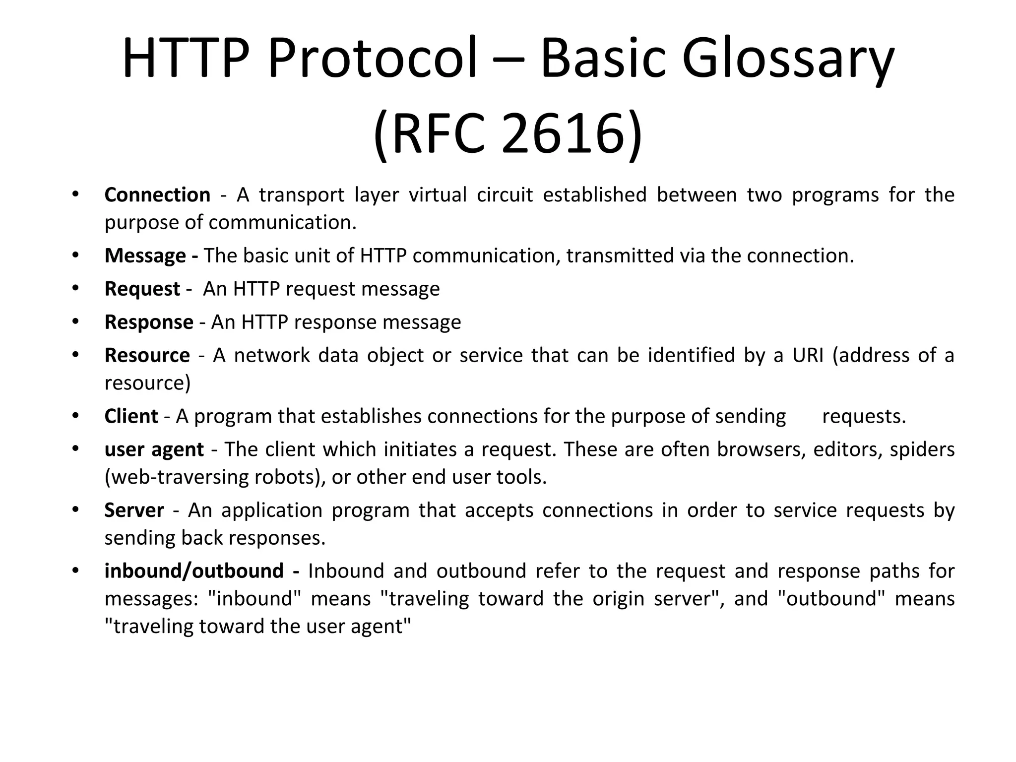 HTTP Protocol – Basic Glossary (RFC 2616) Connection  - A transport layer virtual circuit established between two programs for the purpose of communication. Message -  The basic unit of HTTP communication, transmitted via the connection. Request  -  An HTTP request message Response  - An HTTP response message Resource  - A network data object or service that can be identified by a URI (address of a resource) Client  - A program that establishes connections for the purpose of sending  requests. user agent  - The client which initiates a request. These are often browsers, editors, spiders (web-traversing robots), or other end user tools. Server  - An application program that accepts connections in order to service requests by sending back responses.  inbound/outbound -  Inbound and outbound refer to the request and response paths for messages: &quot;inbound&quot; means &quot;traveling toward the origin server&quot;, and &quot;outbound&quot; means &quot;traveling toward the user agent&quot; 