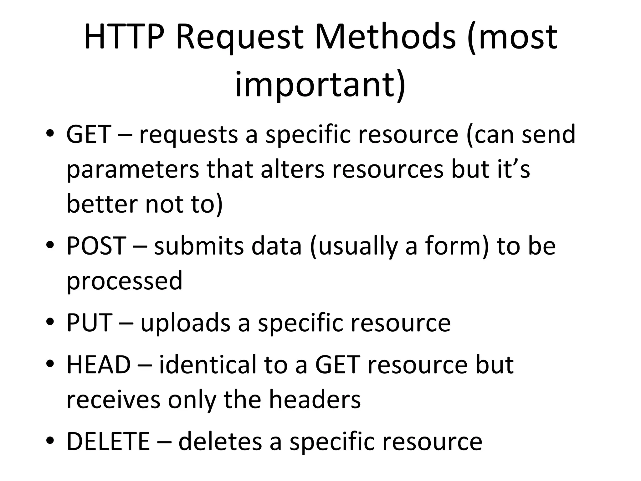 HTTP Request Methods (most important) GET – requests a specific resource (can send parameters that alters resources but it’s better not to) POST – submits data (usually a form) to be processed PUT – uploads a specific resource HEAD – identical to a GET resource but receives only the headers DELETE – deletes a specific resource 