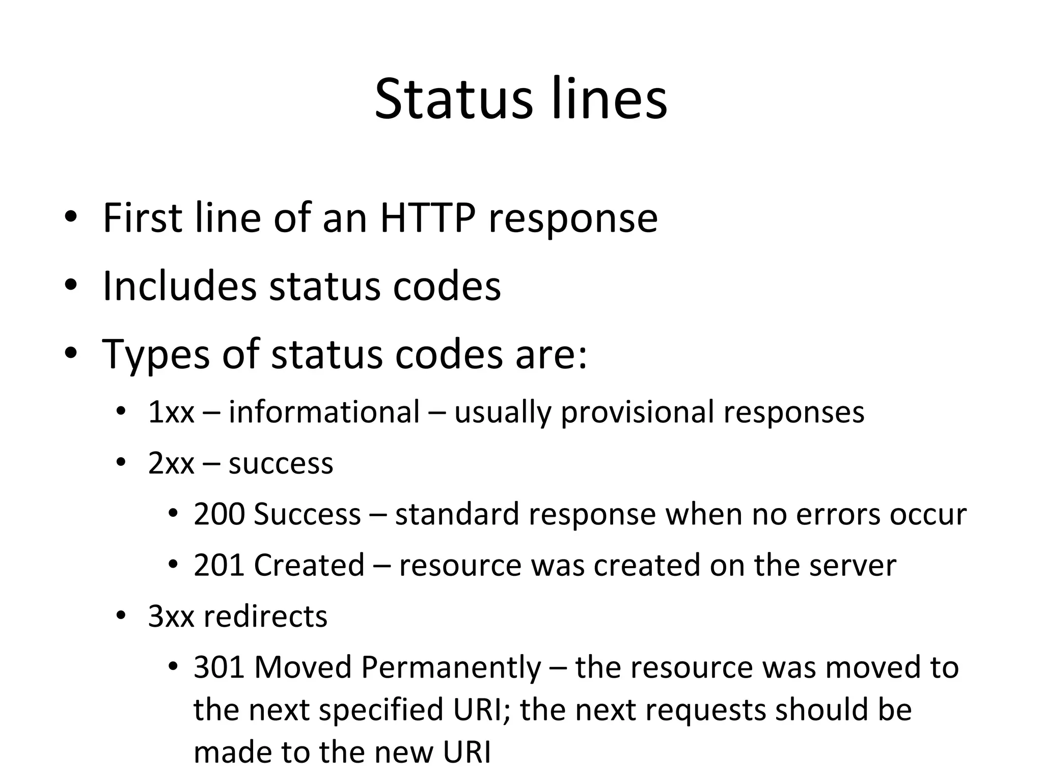 Status lines First line of an HTTP response Includes status codes Types of status codes are: 1xx – informational – usually provisional responses 2xx – success 200 Success – standard response when no errors occur 201 Created – resource was created on the server 3xx redirects 301 Moved Permanently – the resource was moved to the next specified URI; the next requests should be made to the new URI 