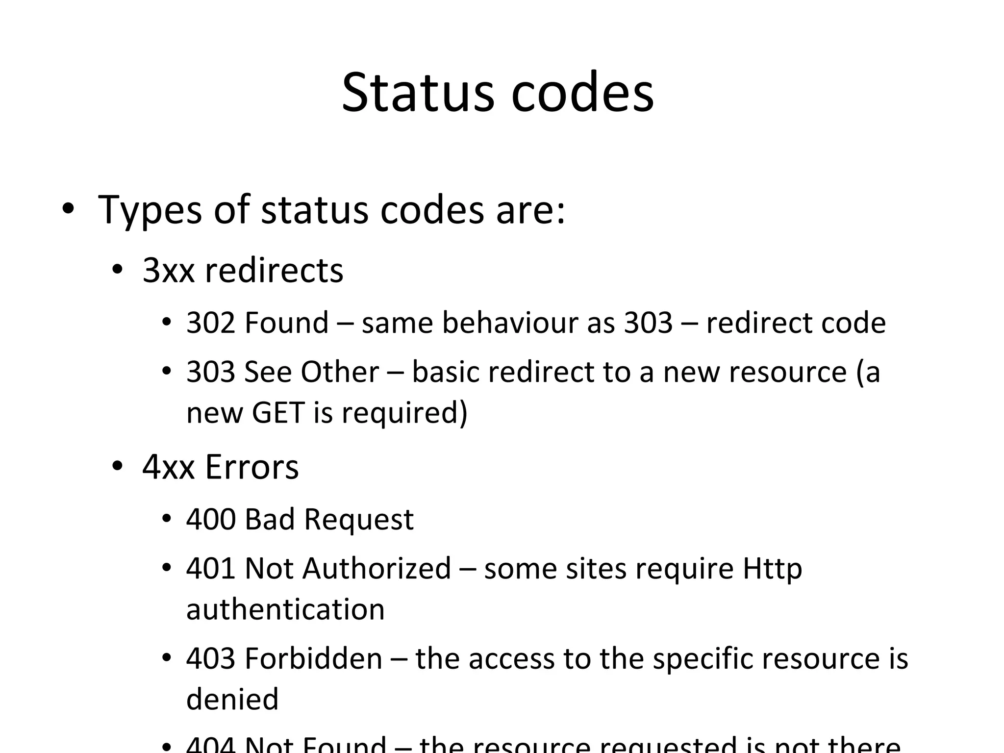 Status codes Types of status codes are: 3xx redirects 302 Found – same behaviour as 303 – redirect code 303 See Other – basic redirect to a new resource (a new GET is required) 4xx Errors 400 Bad Request  401 Not Authorized – some sites require Http authentication 403 Forbidden – the access to the specific resource is denied 404 Not Found – the resource requested is not there 