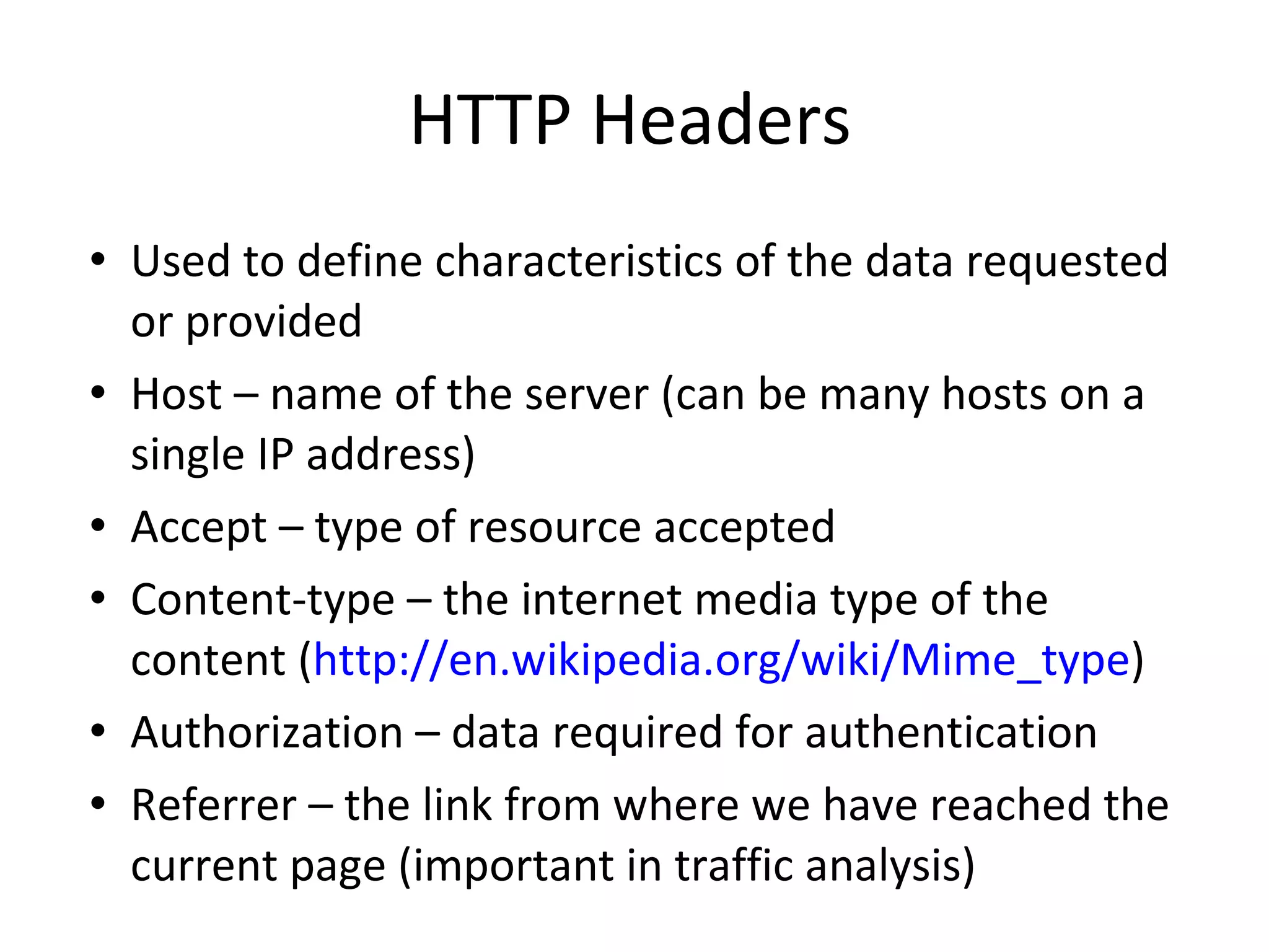 HTTP Headers Used to define characteristics of the data requested or provided Host – name of the server (can be many hosts on a single IP address) Accept – type of resource accepted Content-type – the internet media type of the content ( http://en.wikipedia.org/wiki/Mime_type ) Authorization – data required for authentication Referrer – the link from where we have reached the current page (important in traffic analysis) 