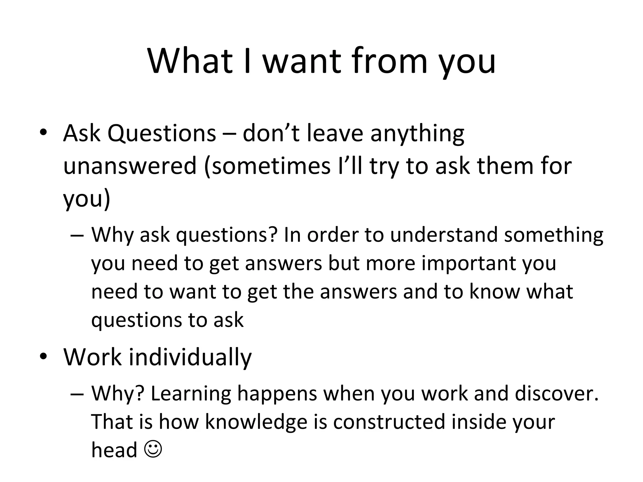 What I want from you Ask Questions – don’t leave anything unanswered (sometimes I’ll try to ask them for you) Why ask questions? In order to understand something you need to get answers but more important you need to want to get the answers and to know what questions to ask Work individually Why? Learning happens when you work and discover. That is how knowledge is constructed inside your head   