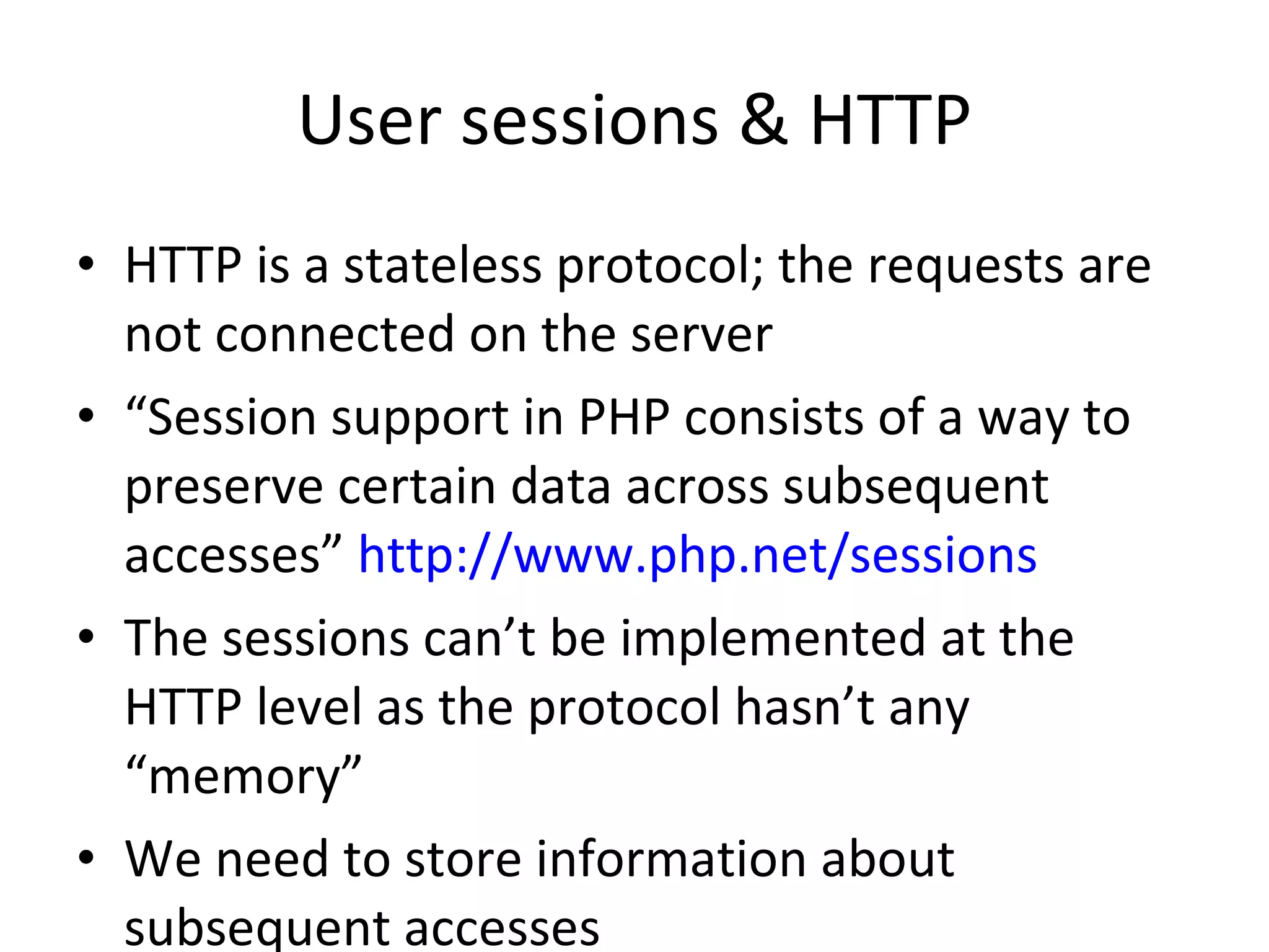 User sessions & HTTP HTTP is a stateless protocol; the requests are not connected on the server “ Session support in PHP consists of a way to preserve certain data across subsequent accesses”  http://www.php.net/sessions The sessions can’t be implemented at the HTTP level as the protocol hasn’t any “memory” We need to store information about subsequent accesses  