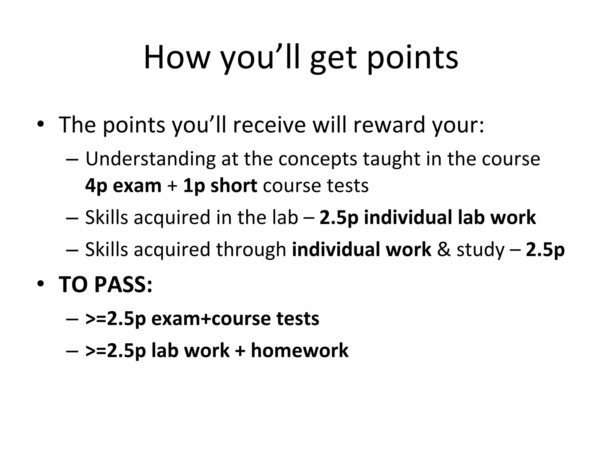 How you’ll get points The points you’ll receive will reward your:  Understanding at the concepts taught in the course  4p exam  +  1p short  course tests Skills acquired in the lab –  2.5p individual lab work Skills acquired through  individual work  & study –  2.5p  TO PASS:  >=2.5p exam+course tests >=2.5p lab work + homework 