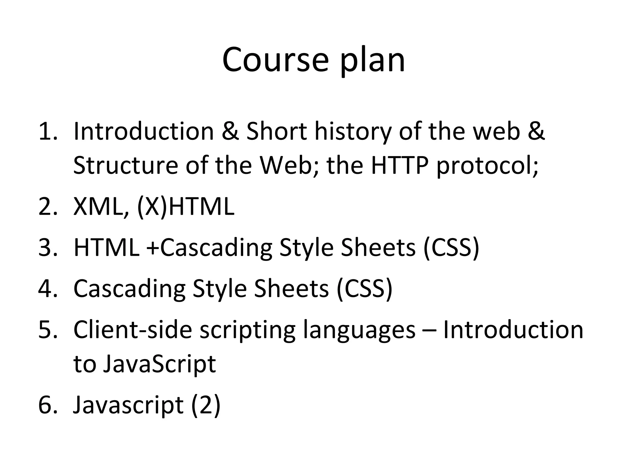 Course plan Introduction & Short history of the web & Structure of the Web; the HTTP protocol;  XML, (X)HTML HTML +Cascading Style Sheets (CSS) Cascading Style Sheets (CSS) Client-side scripting languages – Introduction to JavaScript Javascript (2) 