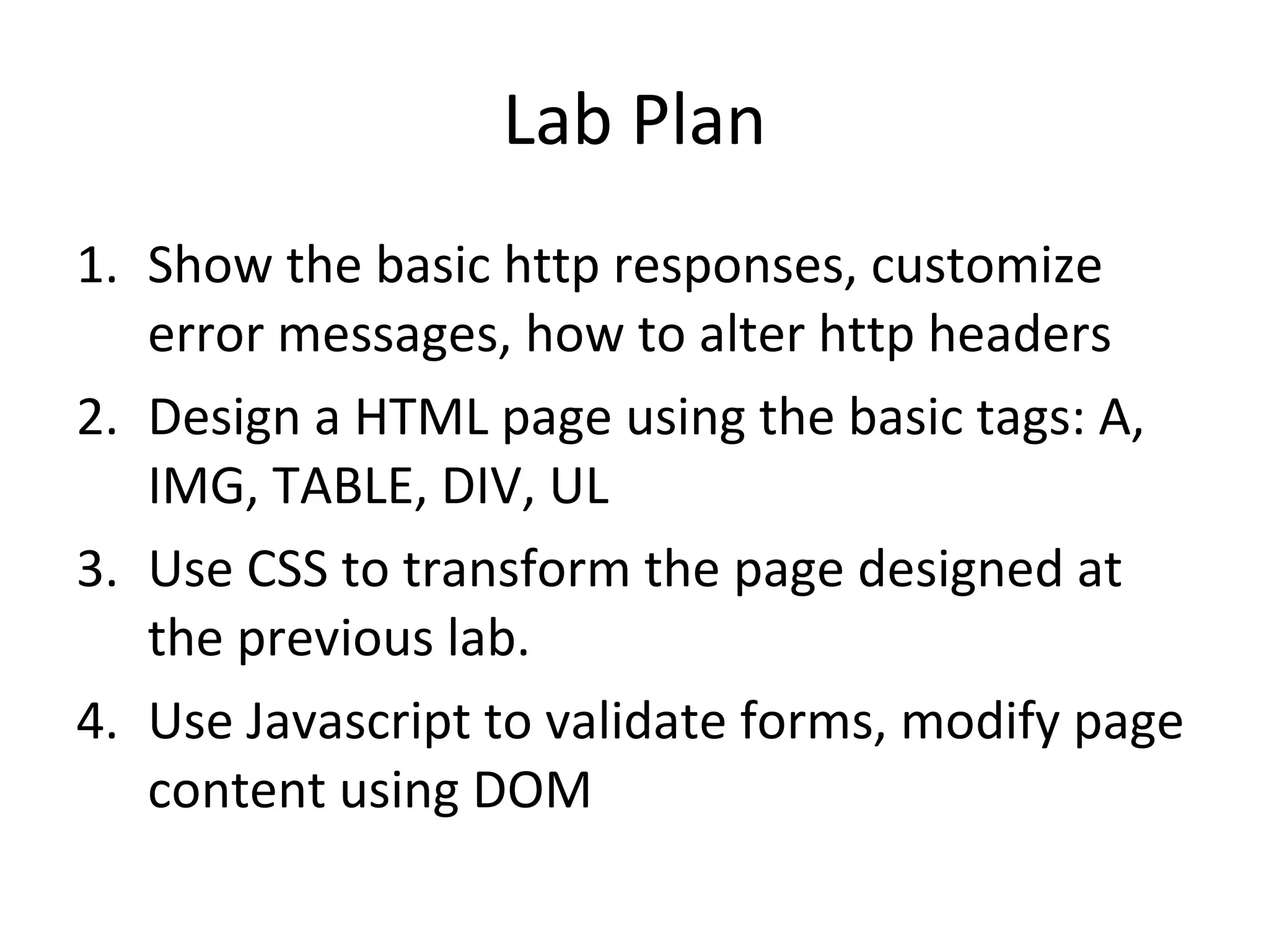 Lab Plan Show the basic http responses, customize error messages, how to alter http headers Design a HTML page using the basic tags: A, IMG, TABLE, DIV, UL Use CSS to transform the page designed at the previous lab.  Use Javascript to validate forms, modify page content using DOM 