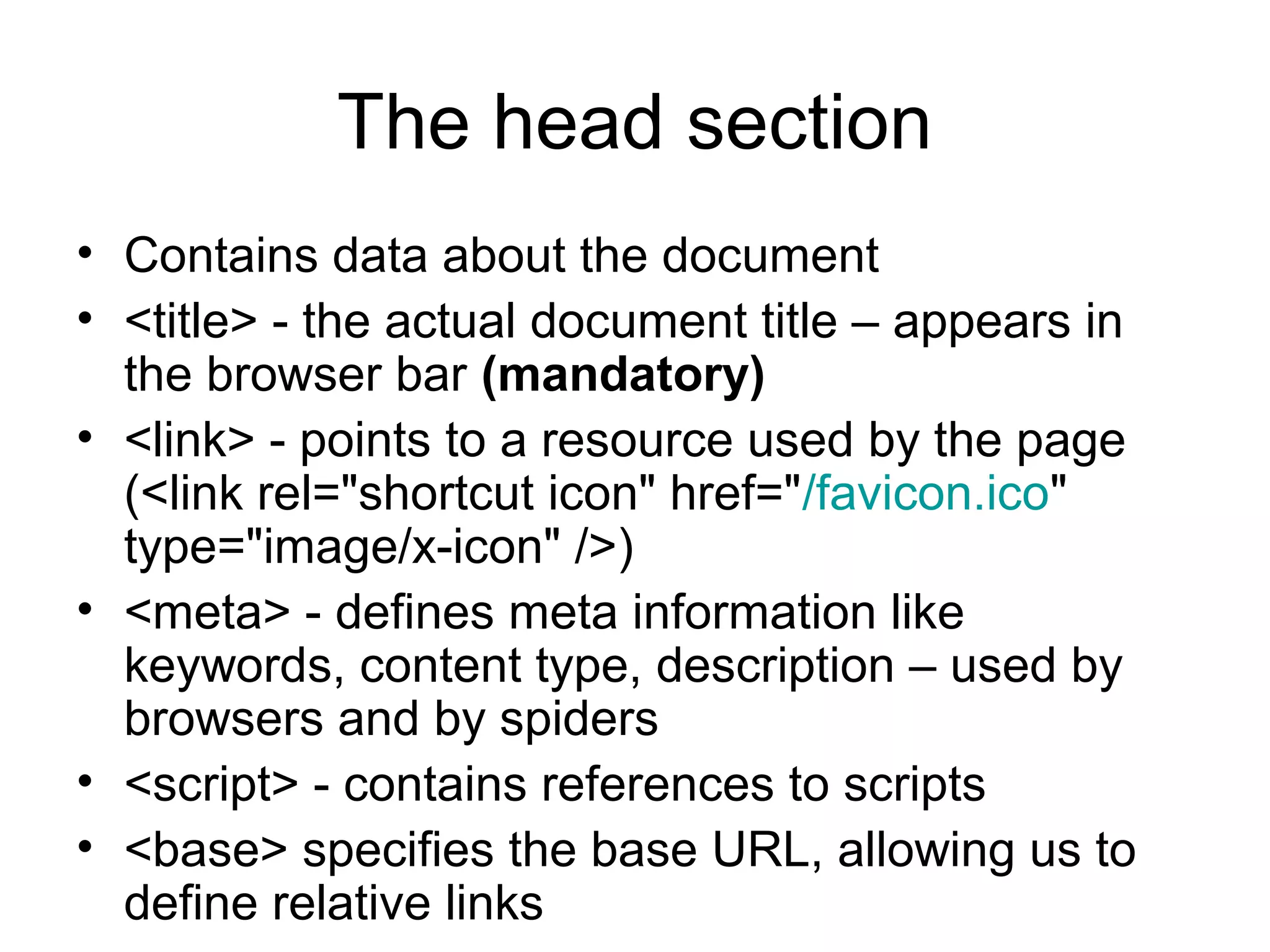 The head section
• Contains data about the document
• <title> - the actual document title – appears in
the browser bar (mandatory)
• <link> - points to a resource used by the page
(<link rel="shortcut icon" href="/favicon.ico"
type="image/x-icon" />)
• <meta> - defines meta information like
keywords, content type, description – used by
browsers and by spiders
• <script> - contains references to scripts
• <base> specifies the base URL, allowing us to
define relative links
 