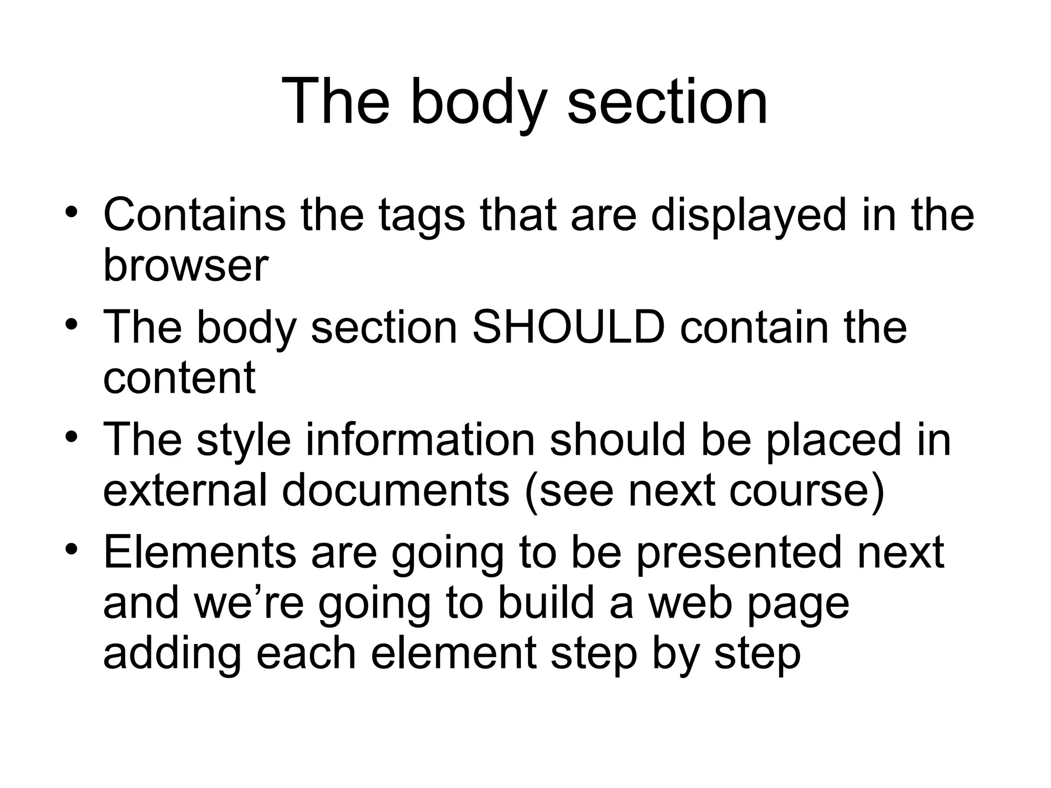 The body section
• Contains the tags that are displayed in the
browser
• The body section SHOULD contain the
content
• The style information should be placed in
external documents (see next course)
• Elements are going to be presented next
and we’re going to build a web page
adding each element step by step
 