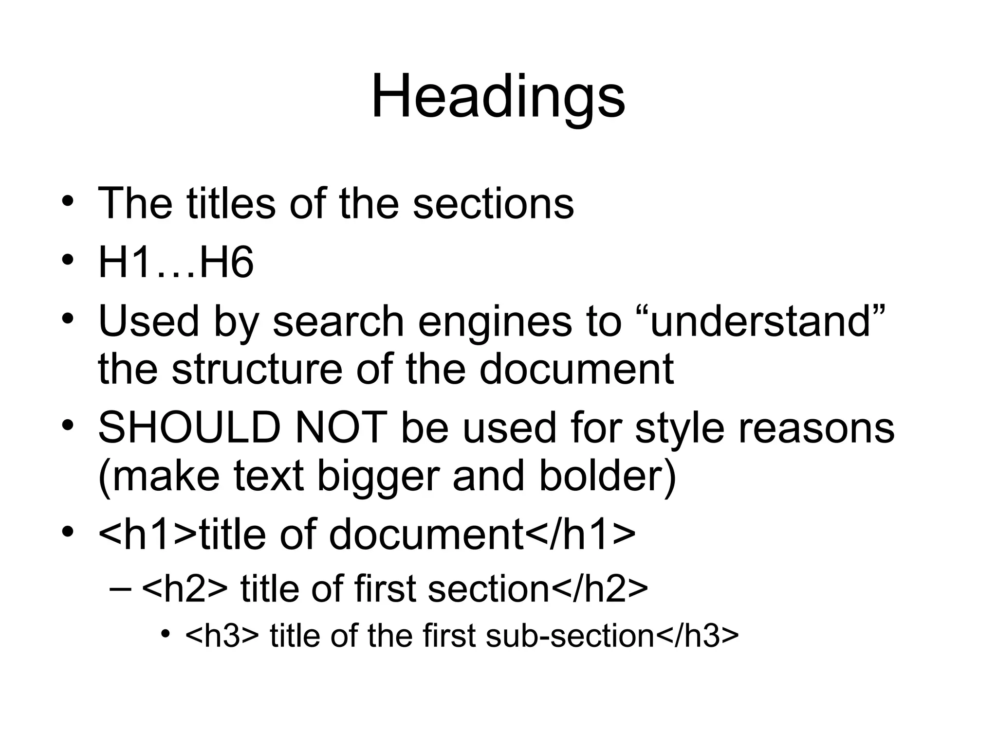 Headings
• The titles of the sections
• H1…H6
• Used by search engines to “understand”
the structure of the document
• SHOULD NOT be used for style reasons
(make text bigger and bolder)
• <h1>title of document</h1>
– <h2> title of first section</h2>
• <h3> title of the first sub-section</h3>
 