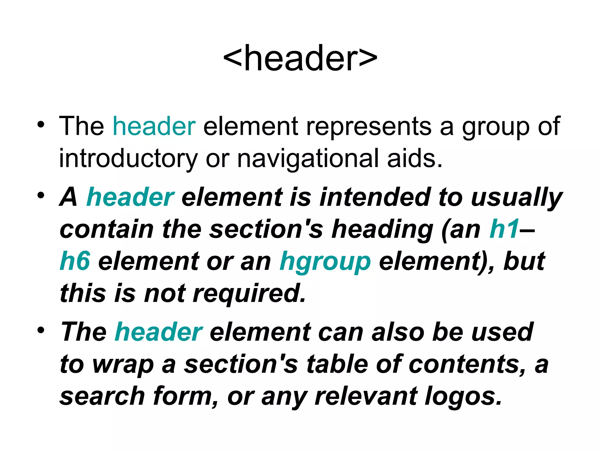 <header>
• The header element represents a group of
introductory or navigational aids.
• A header element is intended to usually 
contain the section's heading (an h1–
h6 element or an hgroup element), but 
this is not required. 
• The header element can also be used 
to wrap a section's table of contents, a 
search form, or any relevant logos.
 
