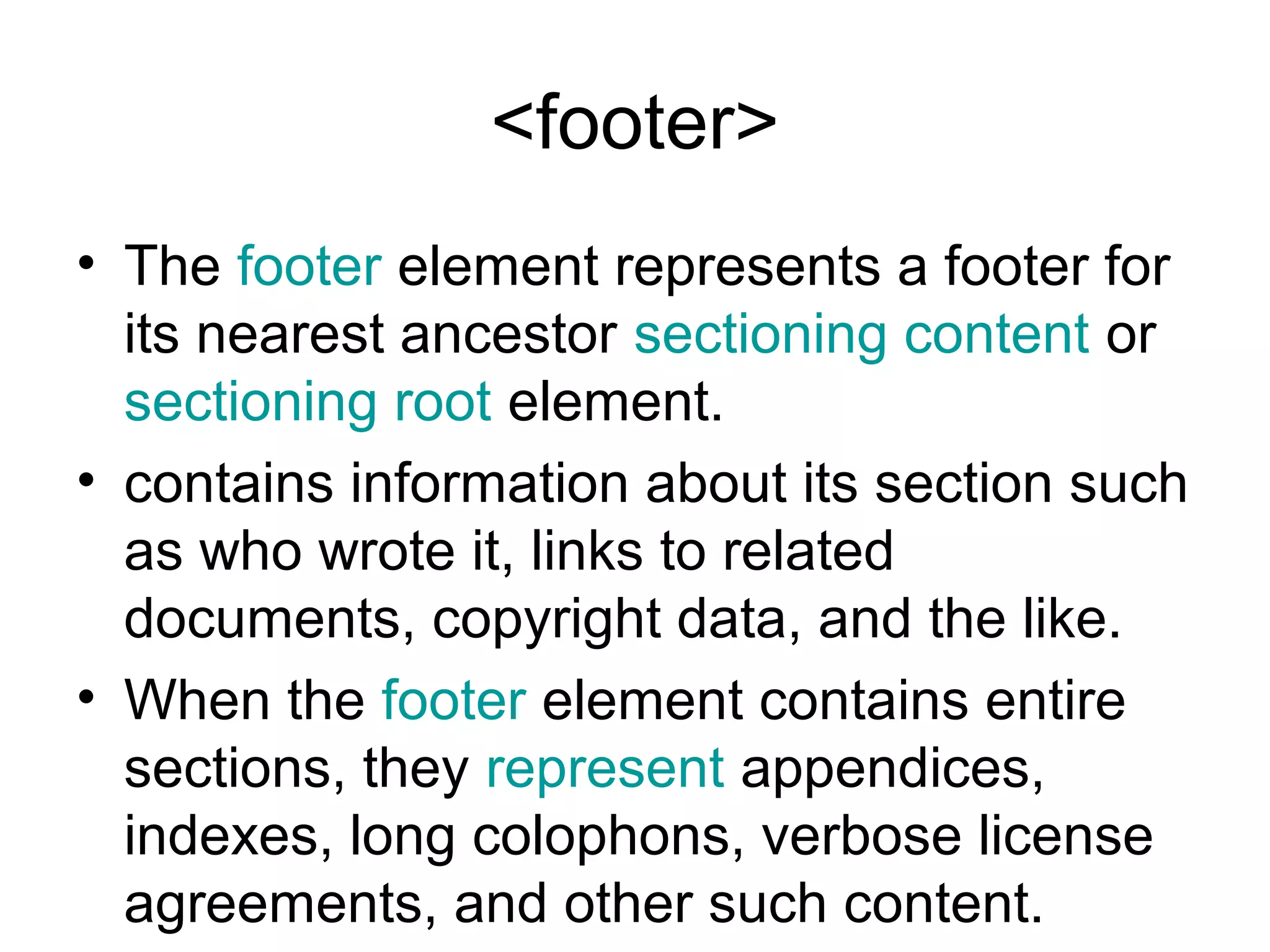 <footer>
• The footer element represents a footer for
its nearest ancestor sectioning content or
sectioning root element.
• contains information about its section such
as who wrote it, links to related
documents, copyright data, and the like.
• When the footer element contains entire
sections, they represent appendices,
indexes, long colophons, verbose license
agreements, and other such content.
 