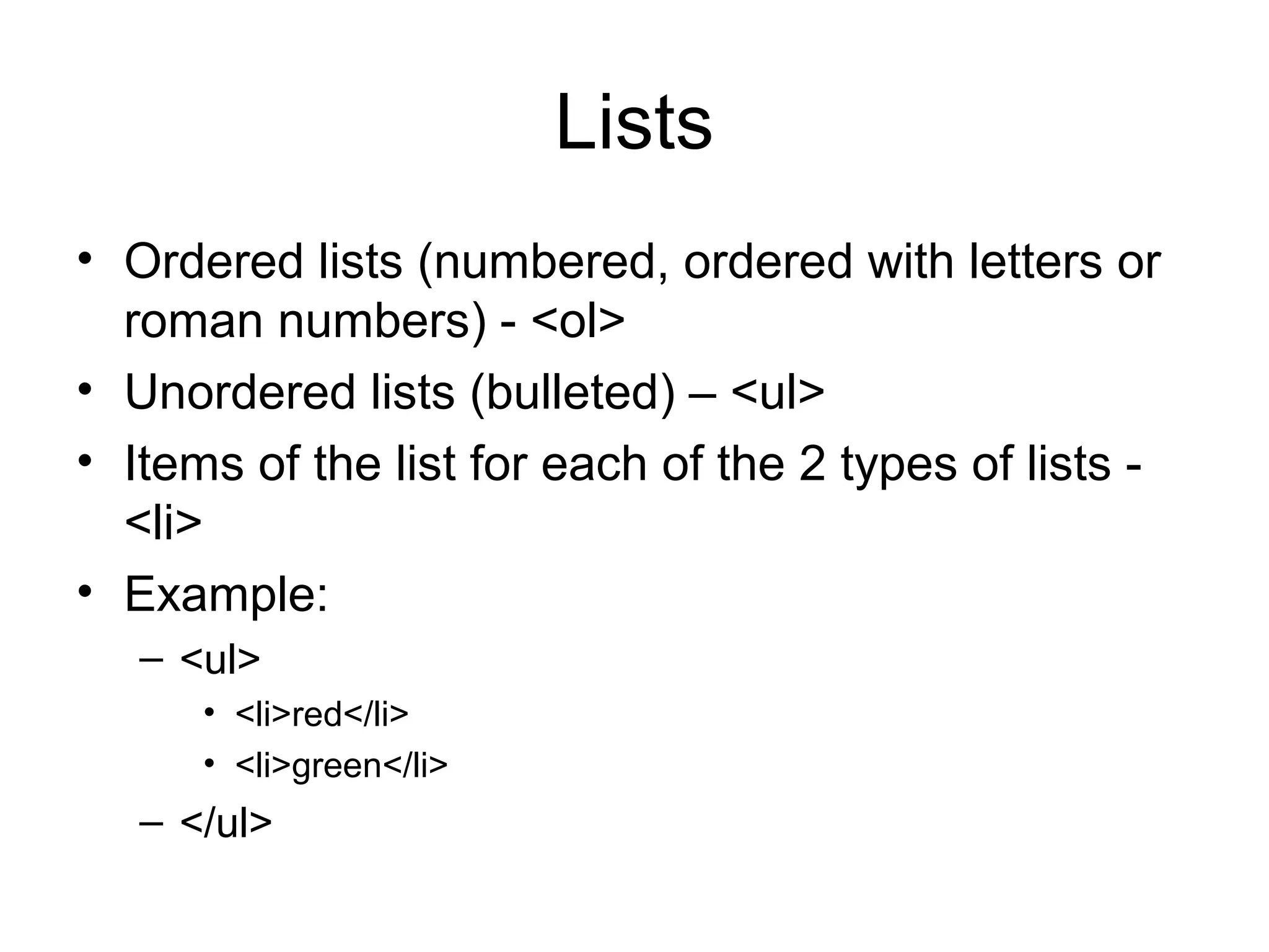Lists
• Ordered lists (numbered, ordered with letters or 
roman numbers) - <ol>
• Unordered lists (bulleted) – <ul>
• Items of the list for each of the 2 types of lists - 
<li>
• Example:
– <ul>
• <li>red</li>
• <li>green</li>
– </ul>
 