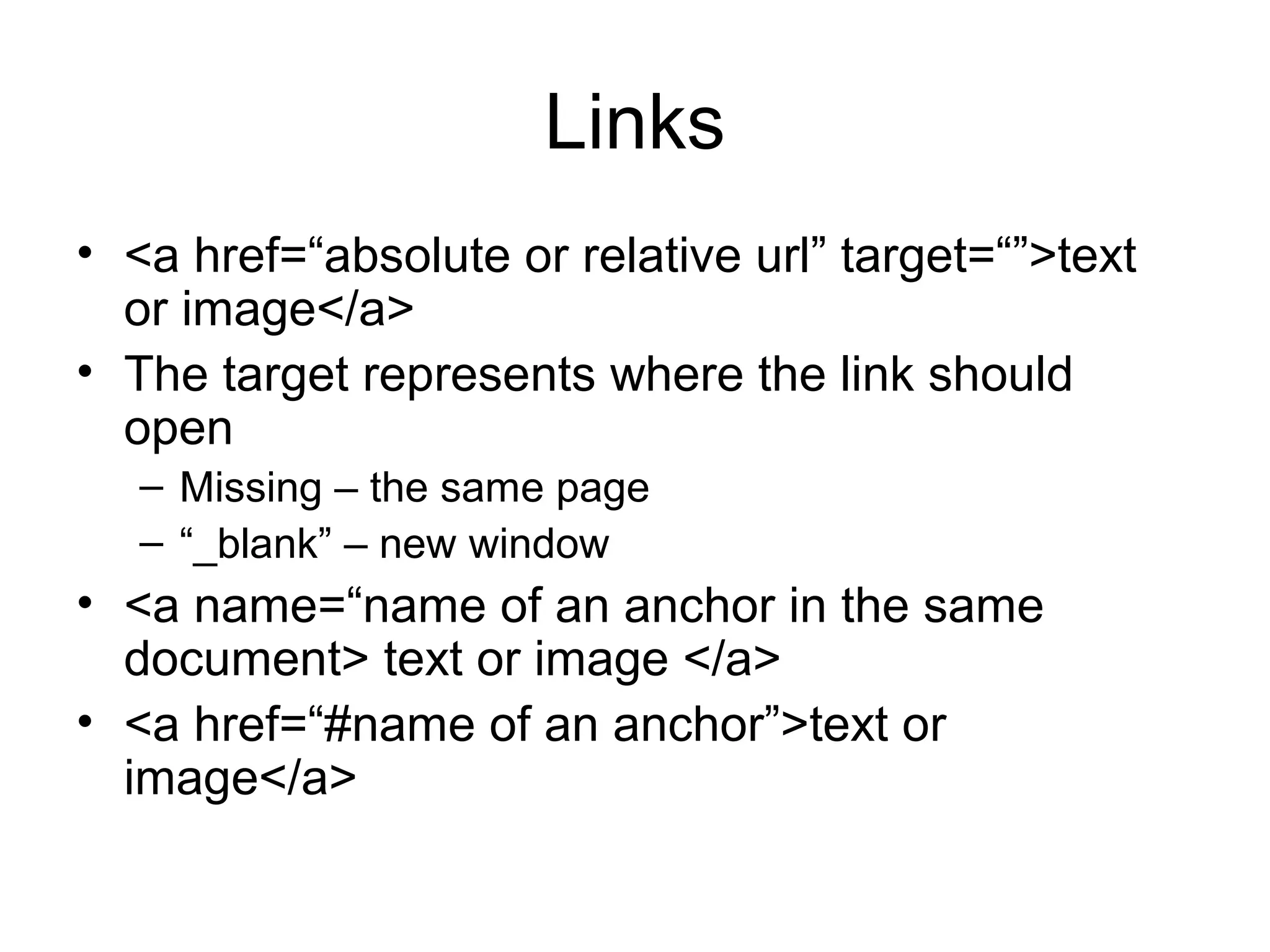 Links
• <a href=“absolute or relative url” target=“”>text 
or image</a>
• The target represents where the link should 
open
– Missing – the same page
– “_blank” – new window
• <a name=“name of an anchor in the same 
document> text or image </a>
• <a href=“#name of an anchor”>text or 
image</a>
 