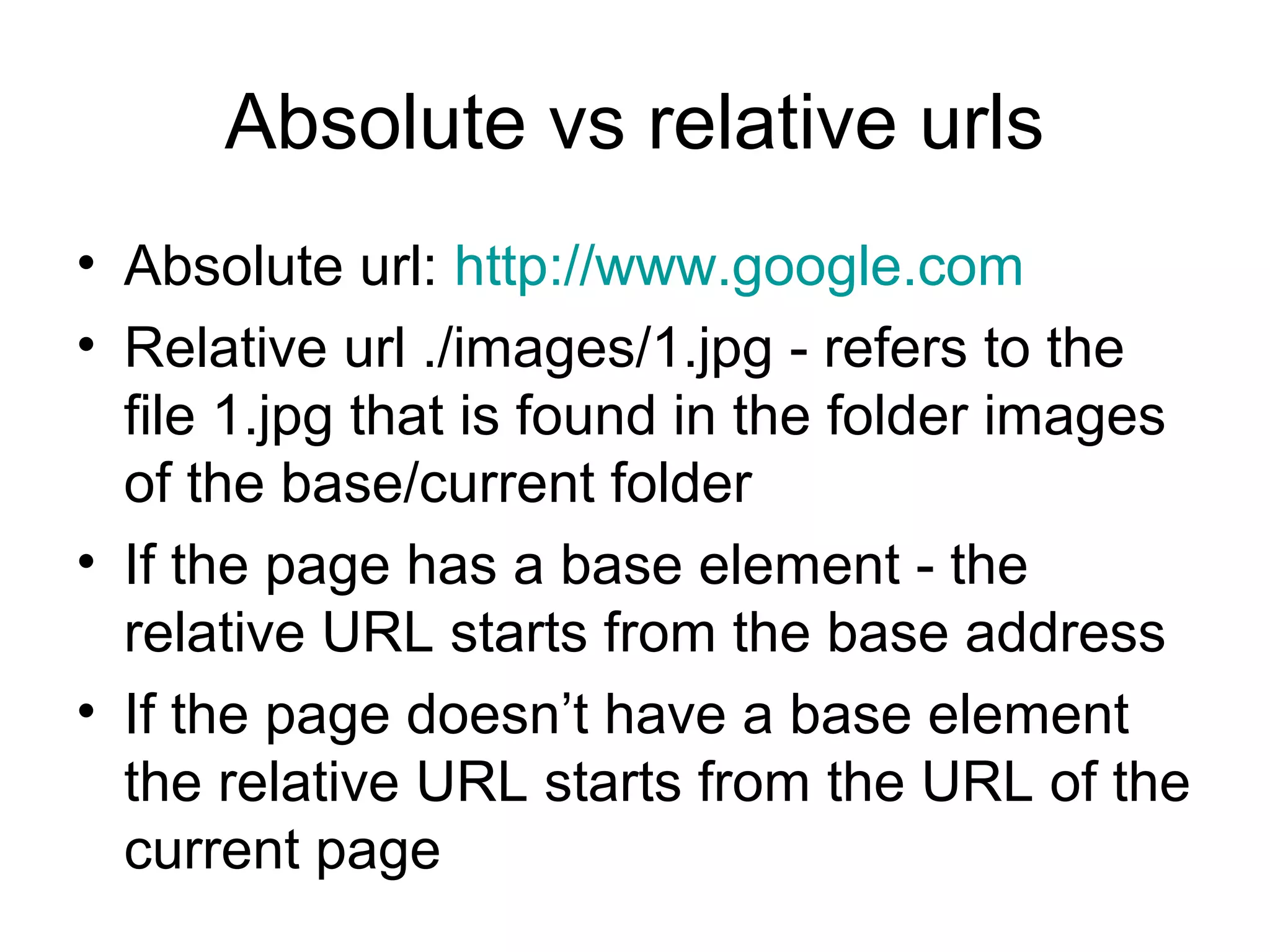 Absolute vs relative urls
• Absolute url: http://www.google.com 
• Relative url ./images/1.jpg - refers to the 
file 1.jpg that is found in the folder images 
of the base/current folder
• If the page has a base element - the 
relative URL starts from the base address
• If the page doesn’t have a base element 
the relative URL starts from the URL of the 
current page
 