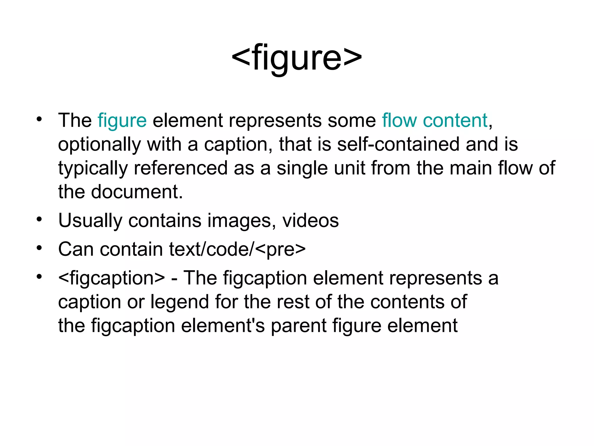 <figure>
• The figure element represents some flow content, 
optionally with a caption, that is self-contained and is 
typically referenced as a single unit from the main flow of 
the document.
• Usually contains images, videos
• Can contain text/code/<pre>
• <figcaption> - The figcaption element represents a 
caption or legend for the rest of the contents of 
the figcaption element's parent figure element
 