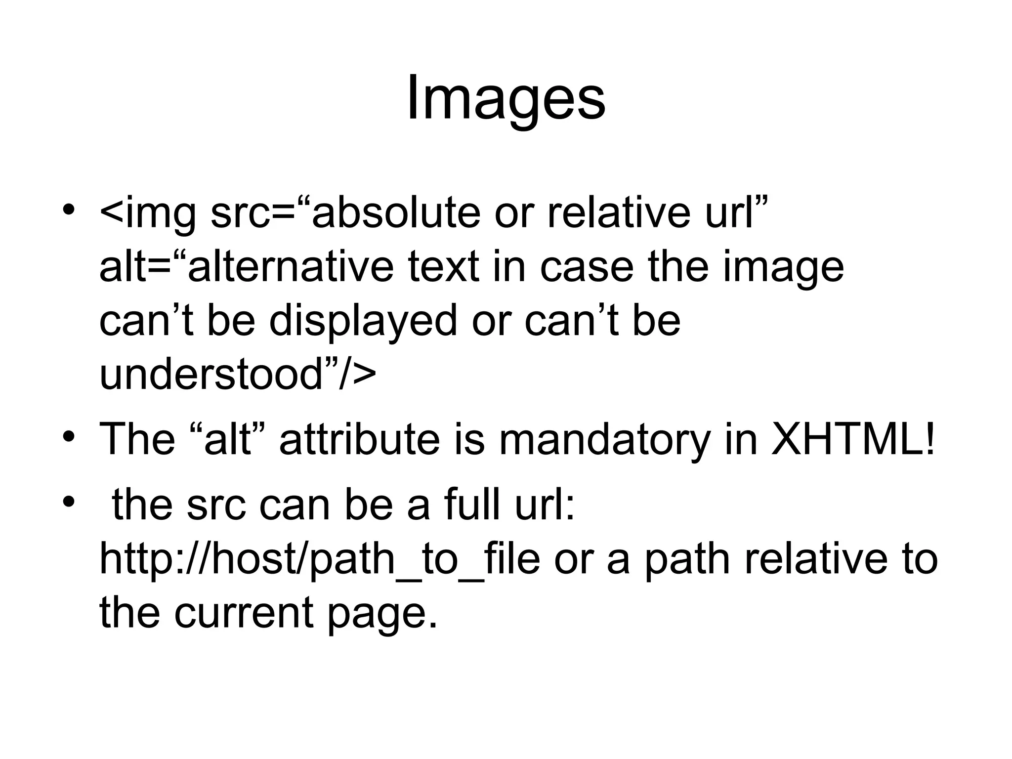 Images
• <img src=“absolute or relative url” 
alt=“alternative text in case the image 
can’t be displayed or can’t be 
understood”/>
• The “alt” attribute is mandatory in XHTML!
•  the src can be a full url: 
http://host/path_to_file or a path relative to 
the current page.
 