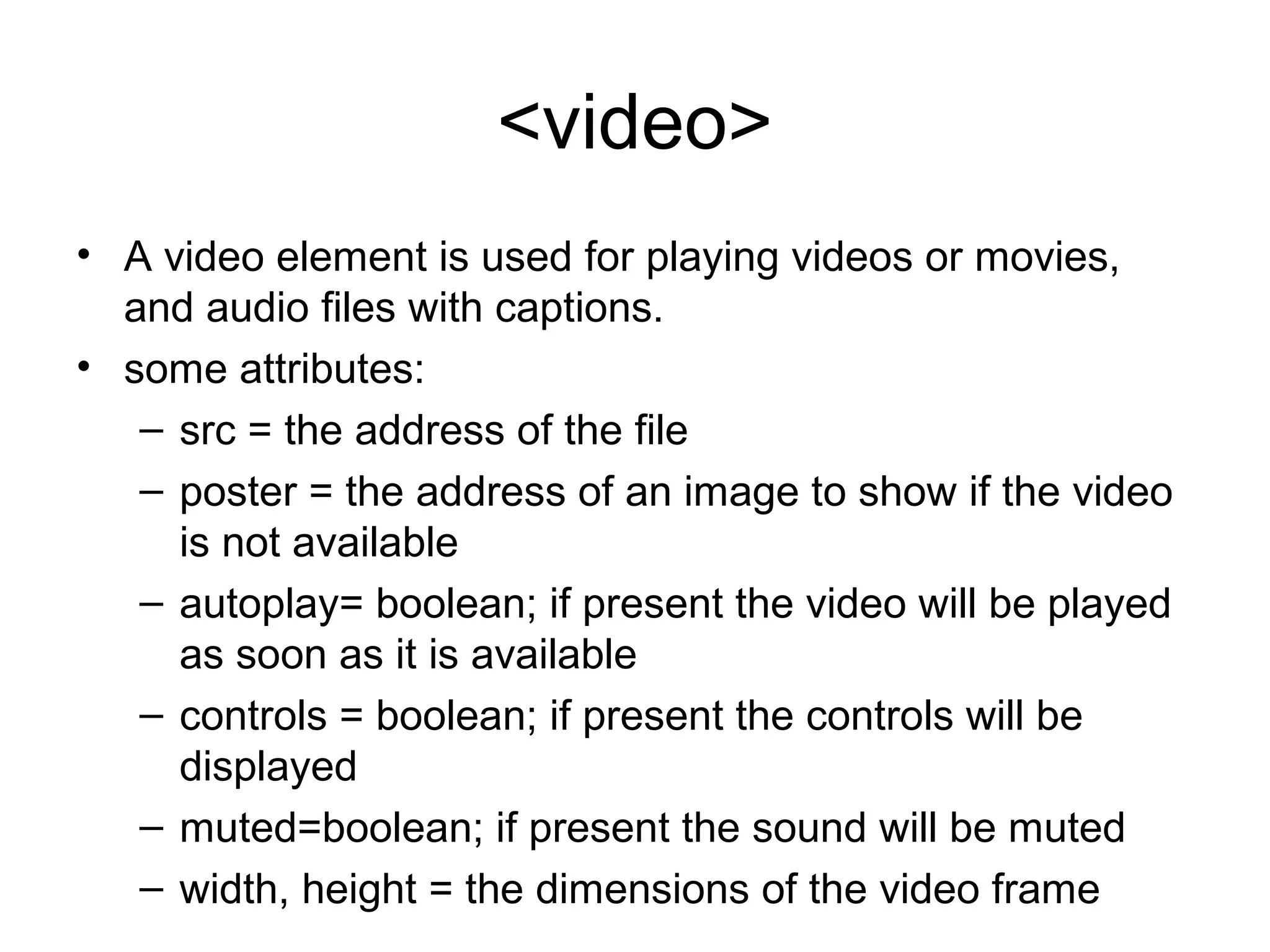 <video>
• A video element is used for playing videos or movies, 
and audio files with captions.
• some attributes:
– src = the address of the file
– poster = the address of an image to show if the video 
is not available
– autoplay= boolean; if present the video will be played 
as soon as it is available
– controls = boolean; if present the controls will be 
displayed
– muted=boolean; if present the sound will be muted
– width, height = the dimensions of the video frame
 