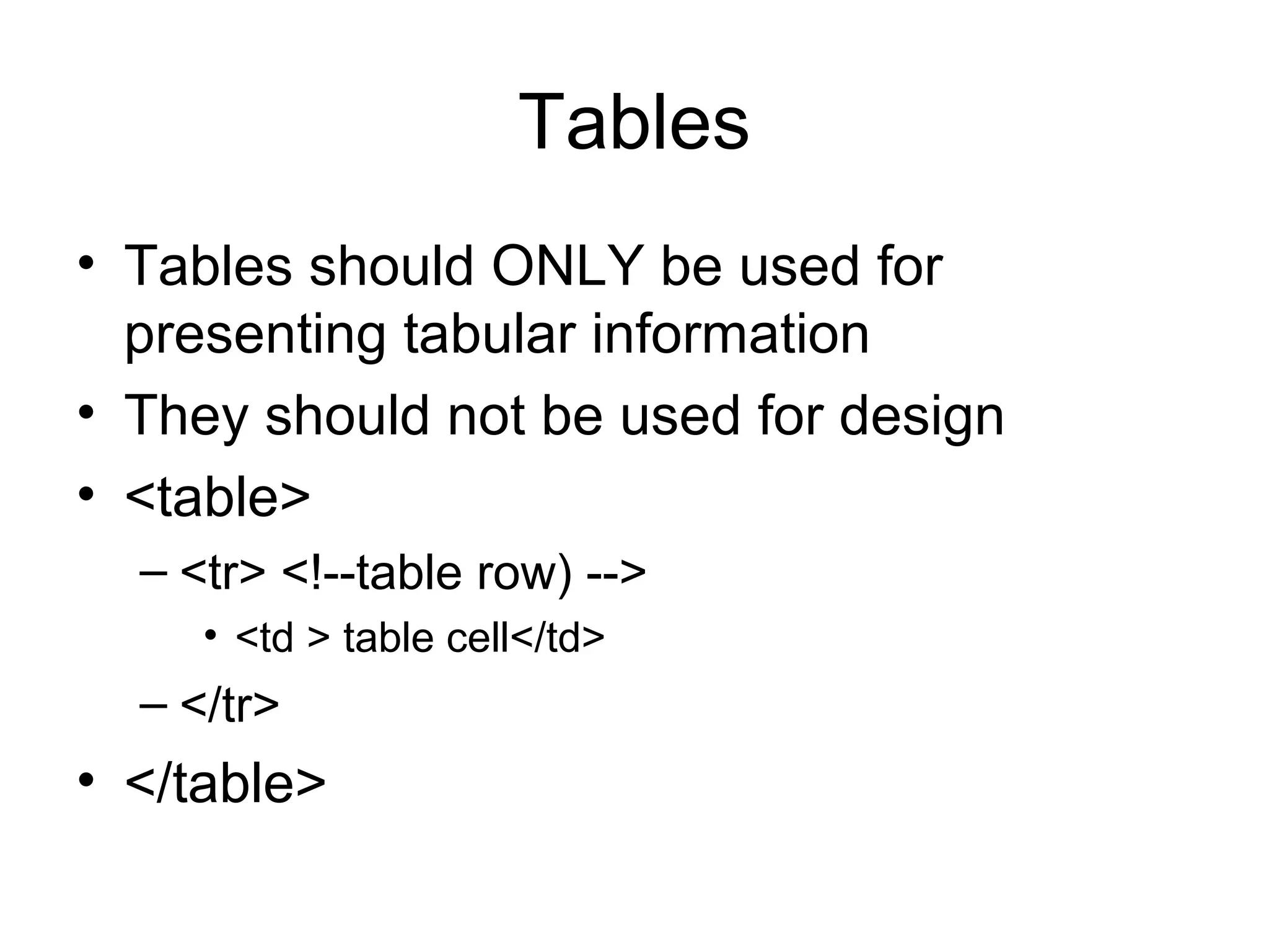 Tables
• Tables should ONLY be used for 
presenting tabular information
• They should not be used for design
• <table>
– <tr> <!--table row) -->
• <td > table cell</td>
– </tr>
• </table>
 