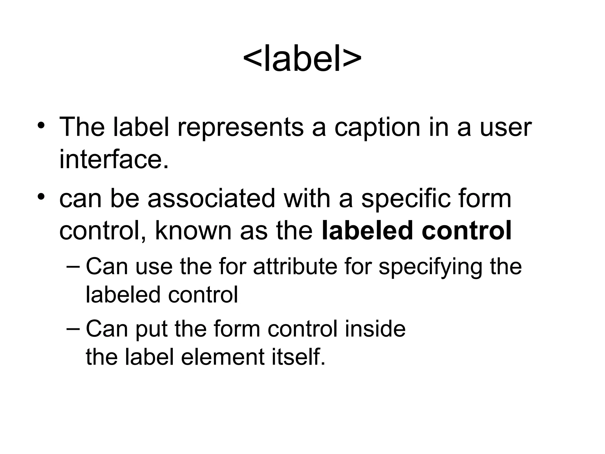 <label>
• The label represents a caption in a user
interface.
• can be associated with a specific form
control, known as the labeled control
– Can use the for attribute for specifying the
labeled control
– Can put the form control inside
the label element itself.
 