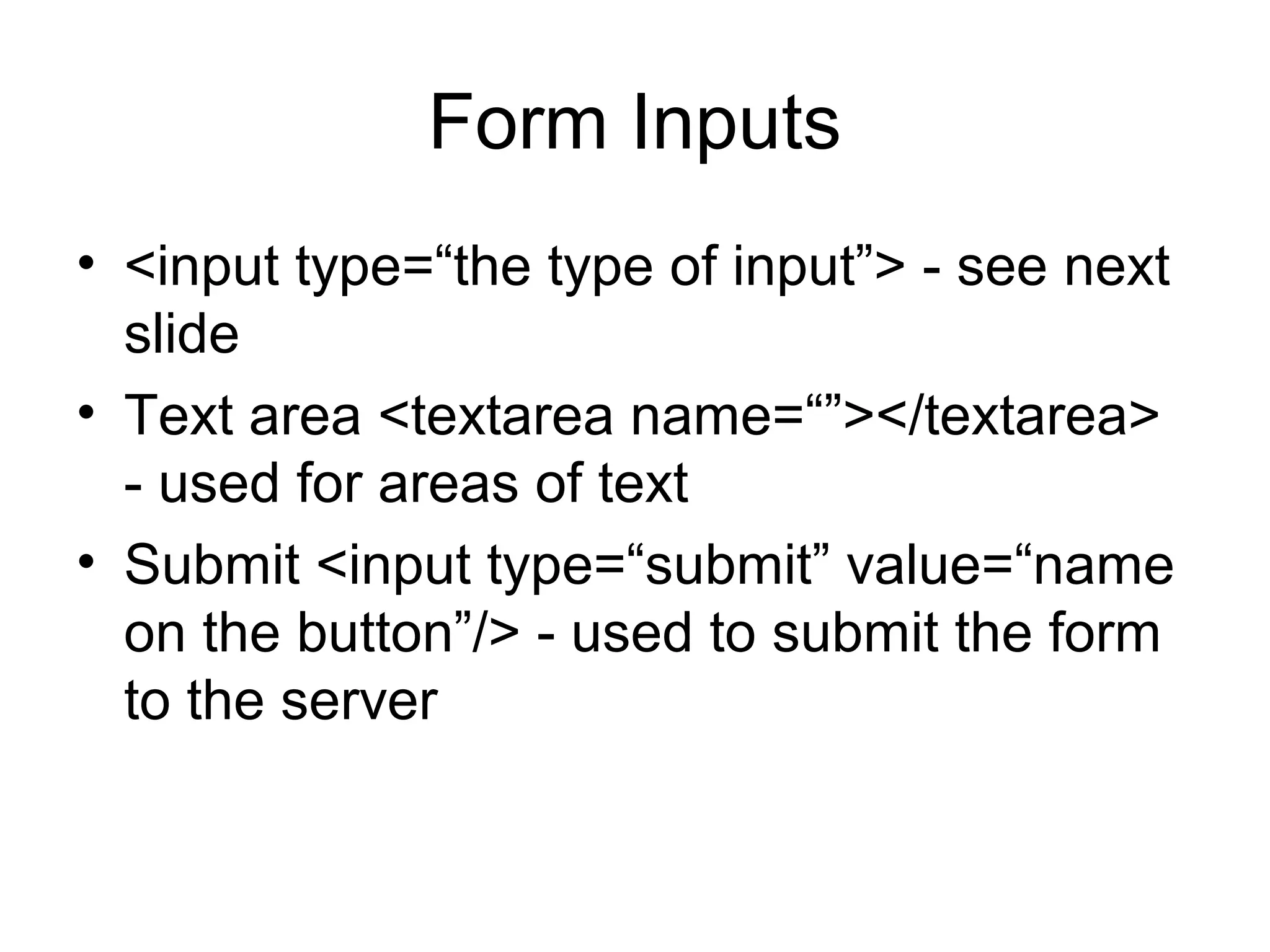Form Inputs
• <input type=“the type of input”> - see next
slide
• Text area <textarea name=“”></textarea>
- used for areas of text
• Submit <input type=“submit” value=“name
on the button”/> - used to submit the form
to the server
 