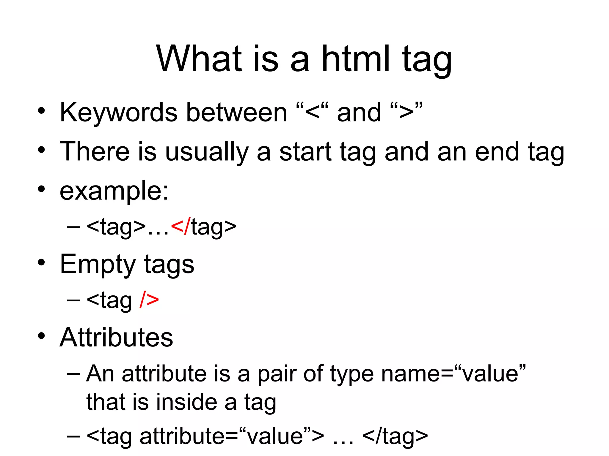 What is a html tag
• Keywords between “<“ and “>”
• There is usually a start tag and an end tag
• example:
– <tag>…</tag>
• Empty tags
– <tag />
• Attributes
– An attribute is a pair of type name=“value”
that is inside a tag
– <tag attribute=“value”> … </tag>
 