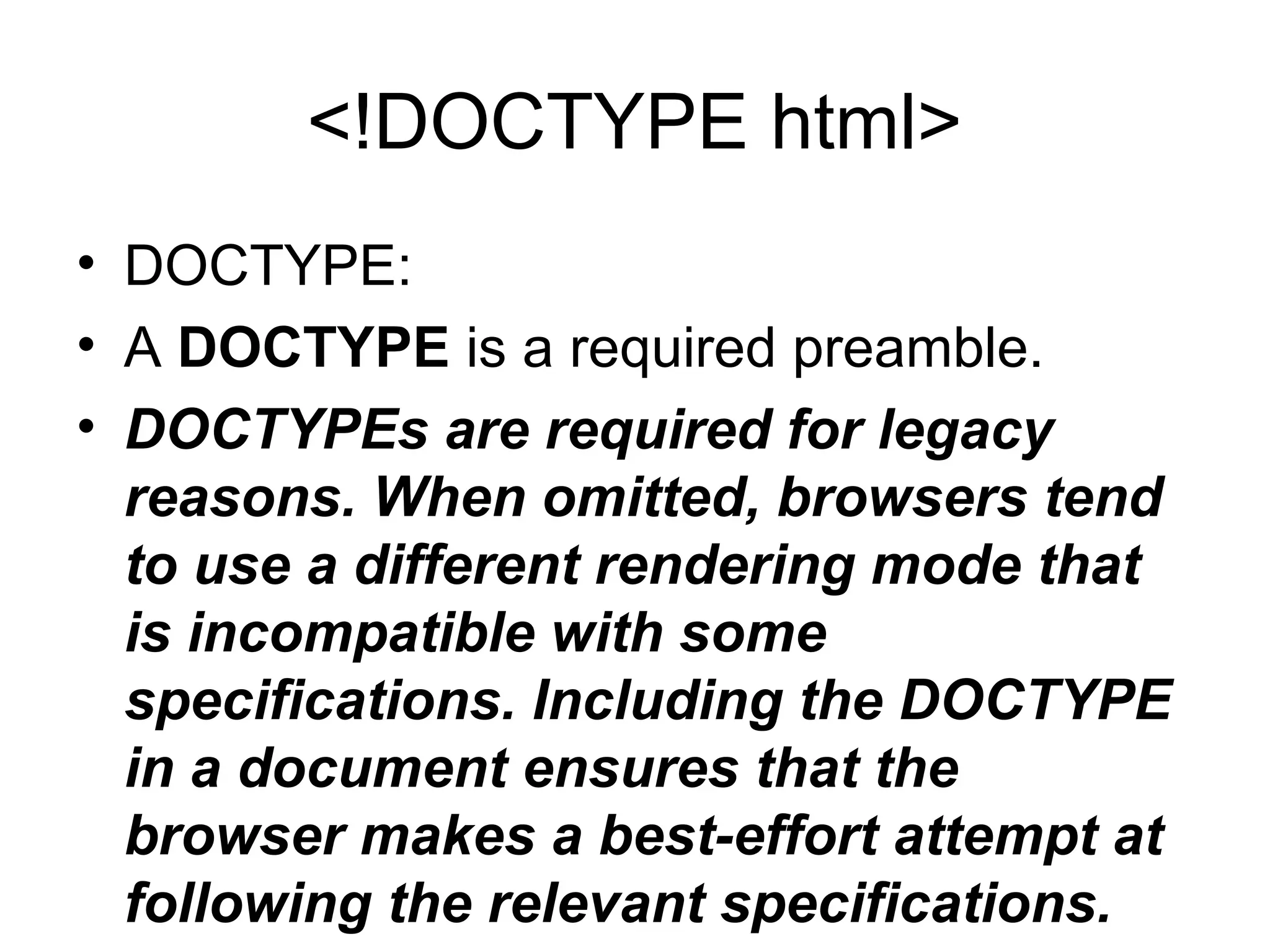 <!DOCTYPE html>
• DOCTYPE:
• A DOCTYPE is a required preamble.
• DOCTYPEs are required for legacy
reasons. When omitted, browsers tend
to use a different rendering mode that
is incompatible with some
specifications. Including the DOCTYPE
in a document ensures that the
browser makes a best-effort attempt at
following the relevant specifications.
 