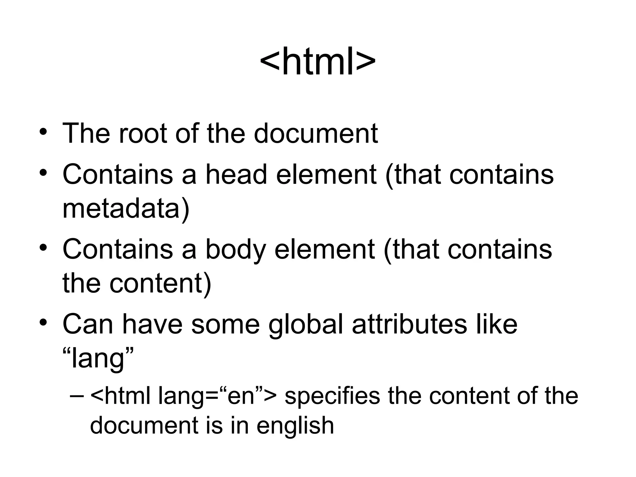 <html>
• The root of the document
• Contains a head element (that contains
metadata)
• Contains a body element (that contains
the content)
• Can have some global attributes like
“lang”
– <html lang=“en”> specifies the content of the
document is in english
 