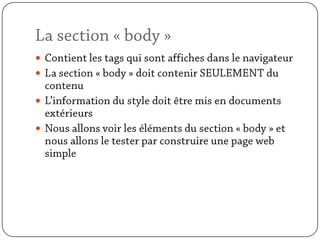 La section « body »Contient les tags qui sont affiches dans le navigateurLa section « body » doit contenir SEULEMENT du contenuL’information du style doit être mis en documents extérieursNous allons voir les éléments du section « body » et nous allons le tester par construire une page web simple