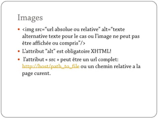Images<img src=“url absolue ou relative” alt=“texte alternative texte pour le cas ou l’image ne peut pas être affichée ou compris”/>L’attribut “alt” est obligatoire XHTML! l’attribut « src » peut être un url complet: http://host/path_to_file ou un chemin relative a la page curent.