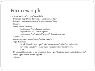 Form example<form method="post" action="script.php">	Username: <input type="text" name="username" /><br />	Password:<input type="password" name="password" /><br />	Country: 	<select name="country">		<option value="eng">England</option>		<option value="fra">France</option>		<option value="rou" selected="selected">Romania</option>	</select> <br />	Address: <textarea name="address"></textarea><br />	Type of account:		<ul><li>Normal <input type="radio" name="account" value="normal" /></li>		<li>Special <input type="radio" name="account" value="special" /></li>		</ul>	Do you want to subscribe to our newsletter <input type="checkbox" name="subscription"/><br />	<input type="submit" value="Register" />	</form>