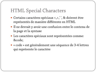 HTML Special CharactersCertains caractères spéciaux <,>,' ', & doivent être représentés de manière différente en HTMLIl ne devrait y avoir une confusion entre le contenu de la page et la syntaxeLes caractères spéciaux sont représentées comme: &code;« code » est généralement une séquence de 3-4 lettres qui représente le caractère