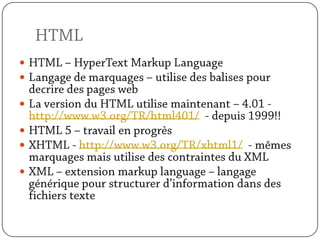 HTMLHTML – HyperText Markup LanguageLangage de marquages – utilise des balises pour decrire des pages webLa version du HTML utilise maintenant – 4.01 - http://www.w3.org/TR/html401/  - depuis 1999!!HTML 5 – travail en progrèsXHTML - http://www.w3.org/TR/xhtml1/  - mêmes marquages mais utilise des contraintes du XMLXML – extension markup language – langage générique pour structurer d’information dans des fichiers texte