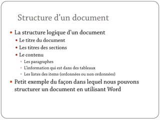 Structure d’un documentLa structure logique d’un documentLe titre du documentLes titres des sectionsLe contenuLes paragraphesL’information qui est dans des tableauxLes listes des items (ordonnées ou non ordonnées)Petit exemple du façon dans lequel nous pouvons structurer un document en utilisant Word