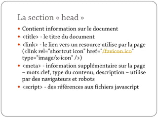 La section « head »Contient information sur le document<title> - le titre du document<link> - le lien vers un resource utilise par la page (<link rel="shortcut icon" href="/favicon.ico" type="image/x-icon" />)<meta> - information supplémentaire sur la page – mots clef, type du contenu, description – utilise par des navigateurs et robots<script> - des références aux fichiers javascript