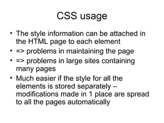 CSS usage The style information can be attached in the HTML page to each element => problems in maintaining the page => problems in large sites containing many pages Much easier if the style for all the elements is stored separately – modifications made in 1 place are spread to all the pages automatically 