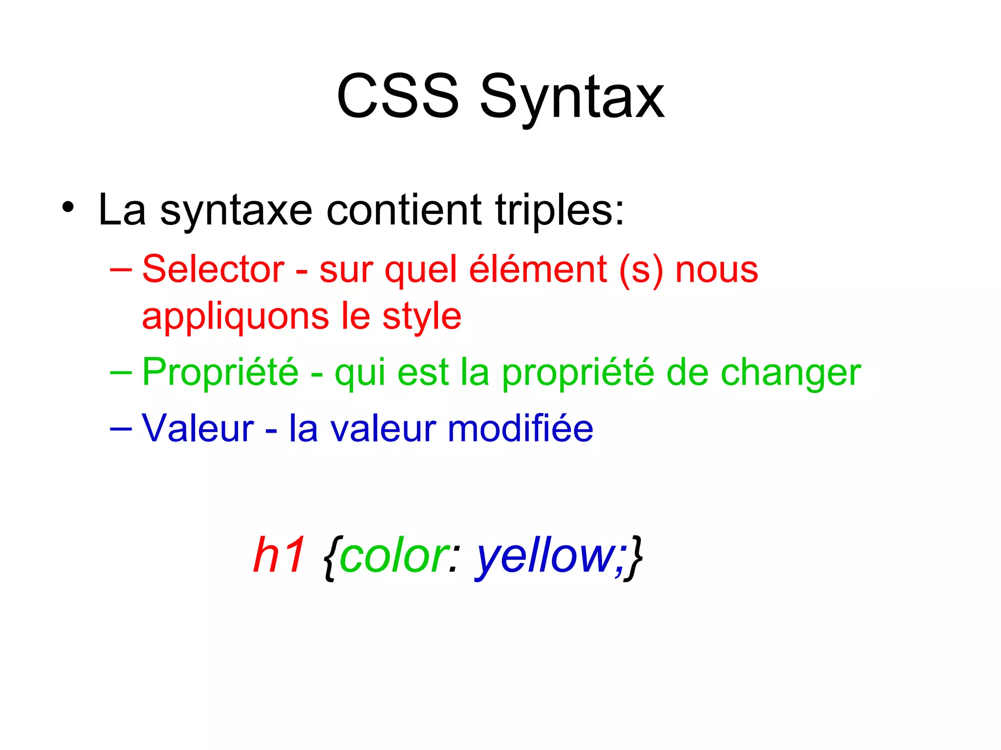 CSS Syntax La syntaxe contient triples: Selector - sur quel élément (s) nous appliquons le style Propriété - qui est la propriété de changer Valeur - la valeur modifiée h1  { color :  yellow; } 