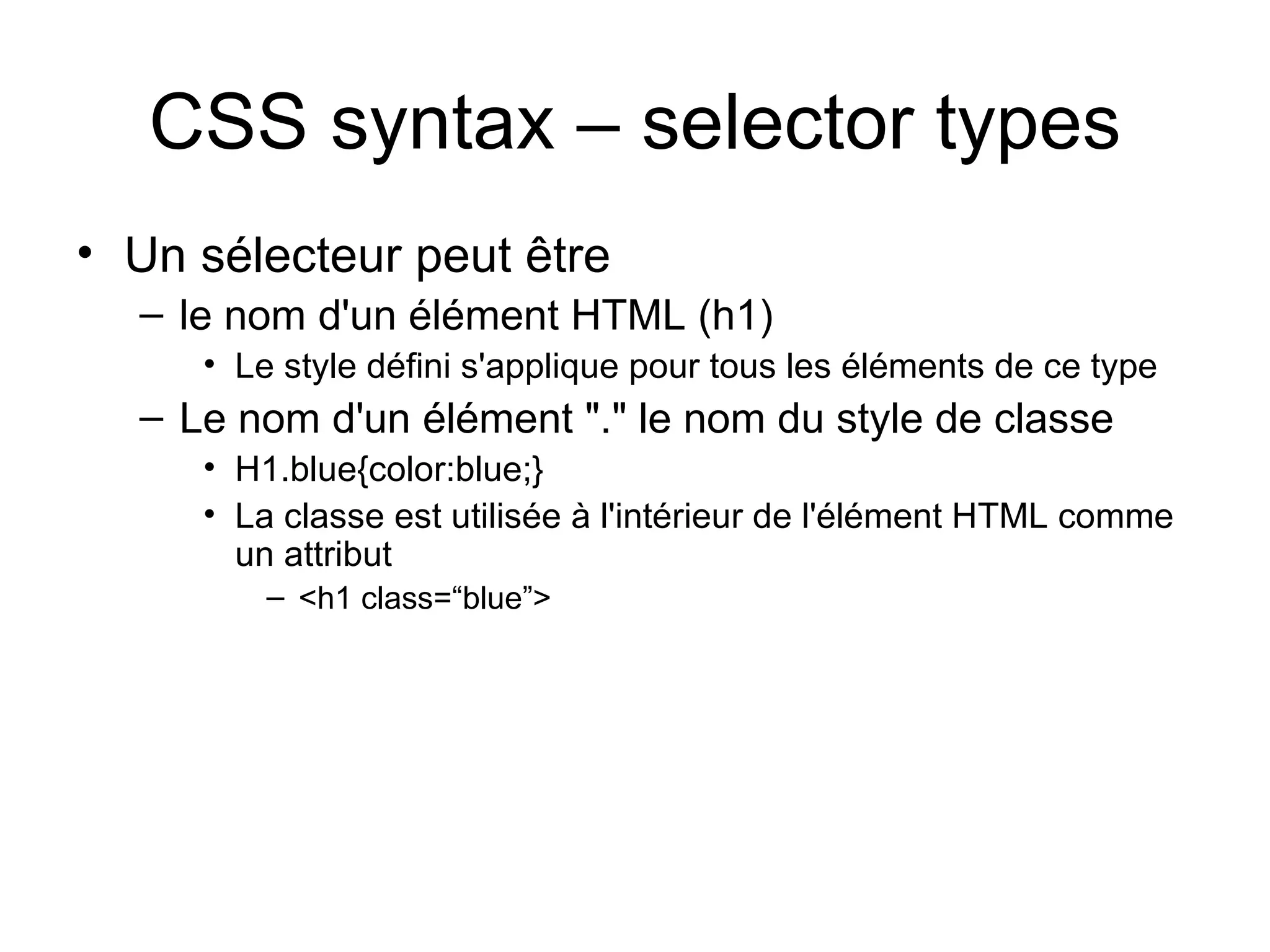CSS syntax – selector types Un sélecteur peut être le nom d'un élément HTML (h1)  Le style défini s'applique pour tous les éléments de ce type   Le nom d'un élément "." le nom du style de classe H1.blue{color:blue;} La classe est utilisée à l'intérieur de l'élément HTML comme un attribut <h1 class=“blue”> 